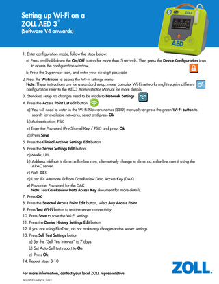 Setting up Wi-Fi on a ® ZOLL AED 3 (Software V4 onwards)  1. Enter configuration mode, follow the steps below: a) Press and hold down the On/Off button for more than 5 seconds. Then press the Device Configuration icon to access the configuration window. b) Press the Supervisor icon, and enter your six-digit passcode 2. Press the Wi-Fi icon to access the Wi-Fi settings menu. Note: These instructions are for a standard setup, more complex Wi-Fi networks might require different configuration refer to the AED3 Administrator Manual for more details 3. Standard setup no changes need to be made to Network Settings 4. Press the Access Point List edit button a) You will need to enter in the Wi-Fi Network names (SSID) manually or press the green Wi-Fi button to search for available networks, select and press Ok b) Authentication: PSK c) Enter the Password (Pre-Shared Key / PSK) and press Ok d) Press Save 5. Press the Clinical Archive Settings Edit button 6. Press the Server Settings Edit button a) Mode: URL b) Address: default is dxsvc.zollonline.com, alternatively change to dxsvc.au.zollonline.com if using the APAC server c) Port: 443 d) User ID: Alternate ID from CaseReview Data Access Key (DAK) e) Passcode: Password for the DAK Note: see CaseReview Data Access Key document for more details. 7. Press OK 8. Press the Selected Access Point Edit button, select Any Access Point 9. Press Test Wi-Fi button to test the server connectivity 10. Press Save to save the Wi-Fi settings 11. Press the Device History Settings Edit button 12. If you are using PlusTrac, do not make any changes to the server settings 13. Press Self Test Settings button a) Set the “Self Test Interval” to 7 days b) Set Auto-Self test report to On c) Press Ok 14. Repeat steps 8-10 For more information, contact your local ZOLL representative. AED3WiFiConfigV4_0222  1  