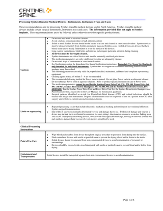 _______________________________________________________________________________ Processing Synthes Reusable Medical Devices – Instruments, Instrument Trays and Cases These recommendations are for processing Synthes reusable medical devices sold in North America. Synthes reusable medical devices include certain surgical instruments, instrument trays and cases. The information provided does not apply to Synthes implants. These recommendations are to be followed unless otherwise noted on specific product inserts.  Cautions  Limits on reprocessing  Do not use steel wool or abrasive cleaners. Avoid solutions containing iodine or high chlorine content. Soiled or used Synthes devices should not be loaded in a case and cleaned in a mechanical washer. Synthes devices must be cleaned separately from Synthes instrument trays and Synthes cases. Soiled devices are devices that have blood, tissue and/or bodily fluid/matter in or on the surface of the devices. Long, narrow cannulations, blind holes and intricate parts require particular attention during cleaning. All devices must be thoroughly cleaned. Synthes instruments are critical devices and must be terminally sterilized prior to use. The sterilization parameters are only valid for devices that are adequately cleaned. Do not stack trays of instruments in a mechanical washer. See Sterilization section for Immediate-Use Steam Sterilization instructions. Immediate-Use Steam Sterilization is only intended for individual instruments. Synthes does not support or recommend sterilizing loaded cases or implants using this method. The following parameters are only valid for properly installed, maintained, calibrated and compliant reprocessing equipment. Cleaning agents with a pH within 7 – 9 are recommended. The recommended cleaning method for Power tools is manual. Do not place Power tools in an ultrasonic cleaner. Do not submerge Power tools in aqueous solutions. Refer to product specific literature for care of Power tools. The sterilization parameters cannot be used for the Synthes Power Drive Unit, PN: 530.100, Power Drive Set, PN: 105.957, Synthes Piezoelectric Handpiece, PN: 05.001.401 and the Synthes Piezoelectric System, PN: 68.001.400. For the Synthes Power Drive Unit and Power Drive Unit Set, the Synthes Piezoelectric Handpiece and Piezoelectric System, please refer to the User Manuals for Sterilization guidelines. Surgical patients identified as at-risk for Creutzfeldt-Jakob disease (CJD) and related infections should be treated with single-use instruments. Dispose of instruments used or suspected of use on a patient with CJD after surgery and/or follow current national recommendations.  Repeated processing cycles that include ultrasonic, mechanical washing and sterilization have minimal effects on Synthes surgical instrumentation. End of life of a device is normally determined by wear and damage due to use. Evidence of damage and wear on a device may include but is not limited to corrosion (i.e. rust, pitting), discoloration, excessive scratches, flaking, wear and cracks. Improperly functioning devices, devices with unrecognizable markings, missing or removed (buffed off) part numbers, damaged and excessively worn devices should not be used.  Clinical Processing Instructions  Point of Use Care  Containment and Transportation  Wipe blood and/or debris from device throughout surgical procedure to prevent it from drying onto the surface. Flush cannulated devices with sterile or purified water to prevent the drying of soil and/or debris to the inside. Soiled devices should be separated from non-contaminated devices to avoid contamination of personnel or surroundings. Devices should be covered with a towel dampened with sterile or purified water to prevent blood and/or debris from drying.  Soiled devices should be transported separate from non-contaminated devices to avoid contamination.  Page 1 of 6  