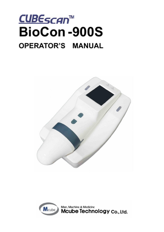 CUBEScanTM BioCon-900S Operator’s Manual  TABLE OF CONTENTS 1  GENERAL INFORMATION ... 6 1.1 1.2 1.3 1.4 1.5  2  SAFETY INFORMATION ... 8 2.1 2.2 2.3 2.4 2.5 2.6  3  PRODUCT DESCRIPTION ... 6 INTENDED USE / INDICATIONS FOR USE ... 6 PATIENT/USER CHARACTERISTICS ... 6 PRESCRIPTION STATEMENT... 6 SERVICE ... 6  NOTICE TO ALL USERS... 8 CONTRAINDICATIONS ... 8 BIOLOGICAL SAFETY ... 8 ELECTRICAL SAFETY ... 8 DEVICE SAFETY... 9 SAFE HANDLING PROCEDURES FOR TRANSPORTER ... 11  INTRODUCTION ... 12 3.1 3.2 3.3 3.4 3.5 3.6  PRODUCT FEATURES ... 12 SYSTEM COMPONENTS ... 12 OUTER APPEARANCE – PROBE ... 13 OUTER APPEARANCE - CHARGER ... 14 DISPLAY AND ICONS ... 15 ICON DIRECTORY ... 15  4. SETUP ... 18 4.1 4.2 4.3  5  HOW TO USE ... 20 5.1 5.2 5.3 5.4 5.5 5.6 5.7 5.8 5.9 5.10 5.11  6  CHECKUP BEFORE USE ... 20 TURN SYSTEM ON/OFF ... 20 SELECT PATIENT TYPE ... 21 RECORD INFORMATION FOR A PATIENT ... 22 MEASURE BLADDER VOLUME ... 24 DISPLAY A SCAN RESULTS ... 26 RE-AIM BLADDER ... 28 SAVE A SCAN RESULT ... 28 FETCH A MISSING DATA ... 29 FINISH THE MEASUREMENT ... 29 MANAGE SAVED SCAN RESULTS ... 29  SCREENS ... 32 6.1 6.2 6.3 6.4 6.5 6.6 6.7 6.8 6.9 6.10 6.11  7  ACCURACY OF MEASUREMENT ... 18 CHARGE THE BATTERY ... 18 SCAN TYPE... 19  HOME SCREEN ... 32 INFORMATION SCREEN ... 32 BARCODE SCREEN (OPTIONAL) ... 33 VIRTUAL KEYBOARD SCREEN ... 33 NORMAL SCAN SCREEN ... 34 PRE-SCAN SCREEN ... 34 SCAN RESULT SCREEN ... 35 REVIEW SCREEN ... 35 SETUP SCREEN ... 36 BATTERY STATUS ... 37 DIALOG BOXES... 38  SETTINGS ... 39 7.1 7.2  DATE FORMAT SETTINGS... 39 DATE SETTINGS... 39  Page 4  