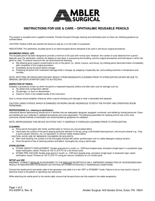 INSTRUCTIONS FOR USE & CARE – OPHTHALMIC REUSABLE PENCILS This product is reusable and is supplied nonsterile. Process the pencil through cleaning and sterilization prior to initial use, following guidance as outlined below. CAUTION: Federal (USA) law restricts this device to sale by or on the order of a physician. INDICATIONS: The ophthalmic reusable pencil is an electrosurgical device designed to be used in soft tissue surgical procedures. MAXIMIZING PENCIL LIFE The reusable pencil has been designed to provide a minimum of 20 uses with normal care. However, the number of uses obtained from a pencil depends upon the sterilization method, the degree of care taken in processing and handling, and the surgical procedures and techniques in which the pencil is used. To achieve maximum life, we recommend the following: Not allowing gross organic contaminates to dry on the pencil (i.e., blood, mucous, and tissue), by initiating pencil decontamination immediately after completion of the surgical procedure. Completely drying the pencil before storage. Protecting the pencil from inadvertent damage while in storage, by wrapping it (especially tip), and avoiding extremes in temperature and humidity. NOTE: SPOTTING OR DISCOLORATION MAY RESULT FROM INADEQUATE CLEANING PRIOR TO STERILIZATION OR MAY BE DUE TO MINERAL DEPOSITS IN WATER USED TO AUTOCLAVE. INSPECTION OF PENCIL Establish a procedural review, by which the pencil is inspected frequently (before and after each use) for damage such as: Tip (distal end) configuration altered. Tip damage, i.e. burrs or discoloration. Cracks or nicks in the molded handle of the instrument. Such a review should establish criteria by which a pencil showing such damage or wear is discarded and replaced. CAUTION: USING A PENCIL WHICH IS DAMAGED OR WORN CAN BE HAZARDOUS TO BOTH THE PATIENT AND OPERATING ROOM PERSONNEL. REPROCESSING (i.e., cleaning & sterilization) Institutional device reprocessing should occur in facilities that are adequately designed, equipped, monitored, and staffed by trained personnel. Clean and sterilize per your institution’s validated procedures and cycle parameters. The following parameters for cleaning and for two of the most commonly utilized methods of sterilization are recommended as guidelines for validation. NOTE: REPROCESSING THIS DEVICE DICTATES THAT IT UNDERGO A THOROUGH CLEANING PRIOR TO STERILIZATION. CLEANING Rinse pencil thoroughly with sterile, purified water to remove any accumulated debris. Hand wash the surface of the pencil (paying particular attention to the tip) using a soft bristled cleaning brush, and enzyme cleaner e.g., Terga-zyme solution (Alconox, Inc.) or equivalent, to remove visible residual debris. CAUTION: AVOID USE OF ABRASIVE CLEANERS OR SOLVENTS. After hand washing, the surface is to be thoroughly flushed with sterile, purified water until no visible detergent residual remains. Once the pencil is free of cleaning solution and debris, thoroughly dry using a sterile wipe. STERILIZATION STEAM /GRAVITY DISPLACEMENT: Double wrap pencil in muslin i.e., CSR blue hospital wrap, and place (single layer) in a production type, steam sterilization vessel. Process at 132 ºC (270 ºF) for a 30 minute cycle. STEAM /PRE-VACUUM: Double wrap pencil in muslin i.e., CSR blue hospital wrap, and place (single layer) in production type, steam sterilization vessel. Process at 132 ºC (270 ºF) using pre-vacuum conditions for a 4 minute cycle. SETUP and USE WARNING: CONNECT BIPOLAR ACCESSORIES TO THE BIPOLAR RECEPTACLE ONLY. IMPROPER CONNECTION OF ACCESSORIES MAY RESULT IN INADVERTENT ACCESSORY ACTIVATION OR OTHER POTENTIALLY HAZARDOUS CONDITIONS. Connect the sterile pencil and sterile cable to the generator only while it is in the “OFF or STANDBY” mode. Failure to do so may result in injury or electrical shock to the patient or operating room personnel. While attaching the sterile pencil to the sterile cable, ensure that the pencil pins are fully seated in the cable receptacles.  Page 1 of 2 IFU-ASRP-5, Rev. B  Ambler Surgical, 404 Gordon Drive, Exton, PA 19341  