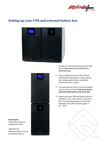 Setting up your UPS and external battery box  1. Unpack the UPS and battery pack from their boxes. Please take care as the units are extremely heavy. 2. Find a suitable location for the UPS and battery pack to be placed. If sitting side by side, please ensure there is ventilation around the UPS for airflow. 3. You may stack the UPS on top of the battery pack as shown to the left, but you must not stack the battery pack on top of the UPS. 4. Please ensure the UPS and battery pack are installed in a dry, clean location, away from heat. The ideal temperature to ensure the longevity of the UPS and battery pack is 20 – 25ºC. 5. Do not plug in the UPS or battery pack yet.  Avem Quirks 9 Business Park Drive Lynbrook VIC 3975 1800 658 120 info@avemquirks.com.au avemquirks.com.au  