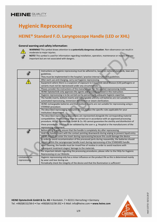 Hygienic Reprocessing HEINE® Standard F.O. Laryngoscope Handle (LED or XHL) General warning and safety information: WARNING! This symbol draws attention to a potentially dangerous situation. Non-observance can result in moderate to major injuries. NOTE! This symbol is used for information regarding installation, operation, maintenance or repairs that are important but are not associated with dangers.  HEINE Optotechnik GmbH & Co. KG • Kientalstr. 7 • 82211 Herrsching • Germany Tel. +49(0)8152/38-0 • Fax +49(0)8152/38-202 • E-Mail: info@heine.com • www.heine.com 1/9  med 113715 02/12.2017  Limitations on reprocessing  Instructions on hygienic reprocessing must be adhered to, based on national standards, laws and guidelines. They must be implemented in the hospital / practice internal rules and guidelines. After each use and charging, carry out hygienic reprocessing. Equipment where there is a suspicion of exposure to Creutzfeld-Jakob disease (CJD) pathogens or variants must not be reprocessed under any circumstances. Please consider the instructions of the manufacturer for the applied reprocessing media. HEINE Optotechnik only approves the agents and procedures listed in this instruction. Hygienic reprocessing is to be carried out by persons with adequate hygienic expertise. The handle inserts, bottom inserts and rechargeable and dry cell batteries are not suitable for automated reprocessing, immersion disinfection or steam sterilization. HEINE rechargeable batteries and their bottom inserts are not suitable for reprocessing using a STERRAD procedure. The described reprocessing measures do not replace the specific rules applicable for your institution/ department. The described reprocessing procedures are represented alongside the corresponding material compatibilities. Reprocessing must be carried out in accordance with an approved processing procedure. HEINE Optotechnik GmbH & Co. KG cannot guarantee the sterility and disinfection of these procedures. This has to be validated by the user e. g. Hospital or the manufacturers of the reprocessing equipment. Before using it again, ensure that the handle is completely dry after reprocessing. Hold the handle/insert with the contact pointing downwards during wiping to prevent liquid entry. Liquid should not enter the insert during reprocessing because this could damage the device. In order to avoid recontamination of the processed parts during reassembly, the batteries should remain within the Laryngoscope handle insert during reprocessing of the STANDARD handle. After cleaning, the handle must be rinsed free of residue in order to avoid reactions with subsequent treatment stages/ damage to the materials. For important details regarding the processing procedures, please refer to the FAQs for Hygienic Reprocessing on our Website. Hygienic reprocessing only has a minor influence on the product life as this is determined mainly by wear and tear during use. Periodically check the integrity of the device and that the illumination is sufficient!  