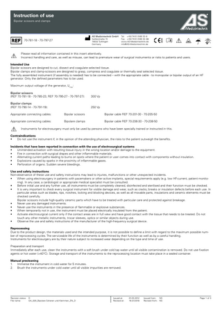 Instruction of use Bipolar scissors and clamps  AS Medizintechnik GmbH Sattlerstraße 15 78532 Tuttlingen Germany  70-781-18 - 70-797-27  Tel: + 49 / 74 61/ 9 66 32-6 Fax: + 49 / 74 61/ 9 66 32-88 www.AS-Medizintechnik.de info@AS-Medizintechnik.de  Please read all information contained in this insert attentively. Incorrect handling and care, as well as misuse, can lead to premature wear of surgical instruments or risks to patients and users. Intended Use Bipolar scissors are designed to cut, dissect and coagulate selected tissue. Bipolar clamps and clamp-scissors are designed to grasp, compress and coagulate or thermally seal selected tissue. The fully assembled instrument (if assembly is needed) has to be connected – with the appropriate cable - to monopolar or bipolar output of an HF generator. Only the defined parameters has to be used. Maximum output voltage of the generator, Umax: Bipolar scissors (REF 70-781-18 - 70-785-23, REF 70-795-27 - 70-797-27):  300 Vp  Bipolar clamps (REF 70-790-14 - 70-791-19): 				  250 Vp  Appropriate connecting cables:  Bipolar scissors		  Bipolar cable REF 70-201-30 - 70-205-50  Appropriate connecting cables:  Bipolare clamps		  Bipolar cable REF 70-206-30 - 70-208-50  Instruments for electrosurgery must only be used by persons who have been specially trained or instructed in this. Contraindications • Do not use the instrument if, in the opinion of the attending physician, the risks to the patient outweigh the benefits. Incidents that have been reported in connection with the use of electrosurgical systems • Unintended activation with resulting tissue injury in the wrong location and/or damage to the equipment. • Fire in connection with surgical drapes and other inflammable materials. • Alternating current paths leading to burns on spots where the patient or user comes into contact with components without insulation. • Explosions caused by sparks in the proximity of inflammable gases. • Perforation of organs. Sudden severe bleedings. Use and safety instructions Non-observance of these use and safety instructions may lead to injuries, malfunctions or other unexpected incidents. • When using electrosurgery in patients with pacemakers or other active implants, special requirements apply (e.g. low HF-current, patient monitoring). In any case, a cardiologist or appropriate medical specialist must be consulted. • Before initial use and any further use, all instruments must be completely cleaned, disinfected and sterilised and their function must be checked. • It is very important to check every surgical instrument for visible damage and wear, such as cracks, breaks or insulation defects before each use. In particular areas such as blades, tips, notches, locking and blocking devices, as well as all movable parts, insulations and ceramic elements must be checked carefully.													 Bipolar scissors include high-quality ceramic parts which have to be treated with particular care and protected against breakage. • Never use any damaged instruments. • Never use the instruments in the presence of flammable or explosive substances. • When temporarily not in use, the instrument must be placed electrically insulated from the patient. • Activate electrosurgical current only if the contact areas are in full view and have good contact with the tissue that needs to be treated. Do not touch any other metallic instruments, trocar sleeves, optics or similar objects during use. • Observe the use and safety instructions of the manufacturer of the high-frequency surgical device. Reprocessing Due to the product design, the materials used and the intended purpose, it is not possible to define a limit with regard to the maximum possible number of reprocessing cycles. The serviceable life of the instruments is determined by their function as well as by a careful handling. Instruments for electrosurgery are by their nature subject to increased wear depending on the type and time of use. Preparation and transport Immediately after each use, clean the instruments with a soft brush under cold tap water until all visible contamination is removed. Do not use fixation agents or hot water (>40°C). Storage and transport of the instruments to the reprocessing location must take place in a sealed container. Manual precleaning 1. Immerse the instrument in cold water for 5 minutes. 2. Brush the instruments under cold water until all visible impurities are removed.  Revision status: File name:  D GA_029_Bipolare Scheren und Klemmen_EN_D  Issued at: Revised at:  01.03.2012 16.07.2018  Issued from: NS Revised from: NS  Page 1 of 3  