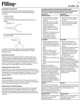 en  INSTRUMENT DESCRIPTION The following instructions are for metal reusable general surgical instruments that are characterized by the following design features (examples): • Accessible surfaces • Accessible apertures • Instruments that require manual manipulation to gain access to all surfaces manual manipulation required to access surfaces  • Tube-center shaft instruments that cannot be taken apart (non-dismountable) non take-apart design (non-dismountable)  For additional information or guidance on Cleaning and Sterilization instructions, contact your Teleflex Sales Representative or Teleflex Customer Service. INDICATIONS FOR USE Teleflex instruments are designed to perform a specific function, such as cutting, grasping, clamping, dissecting, probing, retracting, draining, aspirating and suturing. Instruments are for use by, or as directed by, a trained medical professional. Instruments should be used only for the purpose for which they are designed. The proper technique for the use of the instrument is the responsibility of the medical professional. PREPARATION AT POINT OF USE Directly after use, remove coarse contamination from the instrument and keep the instrument moist for transit to the processing site. Prior to cleaning and sterilization do not use any fixing agents or hot water (>104°F (40°C)) since this may lead to the fixation of residue and can interfere with the cleaning process. TRANSPORTATION During the transportation of the instrument to the processing site, store contaminated instrument securely in a closed container to avoid damage to the instrument and/or contamination of the environment. PREPARATION FOR REPROCESSING Where applicable, instruments must be disassembled and/or opened for cleaning and sterilization. Ring handled instruments must be open so that ratchets are not engaged. Failure to properly clean and sterilize the instrument could lead to contaminated instruments being placed back into circulation.  CLEANING, DISINFECTION AND DRYING INSTRUCTIONS Automatic Processing Instructions Manual Processing Instructions For Use with Alkaline or Enzymatic For Use with Enzymatic Detergents Detergents PRE-CLEANING PRE-CLEANING • Soak the instrument in lukewarm • Soak the instrument in lukewarm tap water for a minimum time of tap water for a minimum time of 5 minutes. 5 minutes. • Brush under lukewarm tap water • Brush under lukewarm tap water with a soft brush until all visible with a soft brush until all visible residues are removed. residues are removed. • Place the instrument in an ultrasonic bath at 104°F (40°C) with 0.8% solution of enzymatic cleaner. • Sonicate for 10 minutes (minimum). • Remove the instrument from ultrasonic bath and rinse with lukewarm tap water for approximately 15 seconds. CLEANING CLEANING • Place the opened instrument in a • Place the instrument in an perforated basket on the slide-in ultrasonic bath at 104°F (40°C) tray and start the cleaning process. with 0.8% solution of enzymatic • Pre-rinse for 2 minutes with cold cleaner. water. • Sonicate for 10 minutes (minimum). • Empty. • Remove the instrument and • Wash for 5 minutes at 131°F flush with lukewarm tap water for (55°C) with a 0.5% alkaline approximately 15 seconds while detergent or at 131°F (55°C) with simultaneously brushing with a a 0.8% enzymatic detergent. soft-bristled brush. • Empty. • Dry using a lint-free cloth. • Neutralize for 3 minutes with cold Note: The preparation of water. concentration, temperature and • Empty. application time of the cleaning agent • Rinse for 2 minutes with cold water. must be according to the instructions • Empty. for use provided by the detergent Note: The preparation of manufacturer. Detergents must be concentration, temperature and approved for use with metal reusable application time of the cleaning agent general surgical instruments. must be according to the instructions Examples of detergents used in for use provided by the detergent validations: Enzymatic Detergent: manufacturer. Detergents must be Cidezyme/Enzol. approved for use with metal reusable general surgical instruments. Examples of detergents used in validations: Enzymatic Detergent: Cidezyme/Enzol; Alkaline Detergent: Neodisher Mediclean. DRYING DRYING Dry the outside of the instruments Dry instruments with a lint-free cloth. using the drying cycle of the cleaning Compressed, filtered air can be used equipment. If necessary, instruments for instruments with lumens. can be dried by hand with a lint-free cloth. Compressed, filtered air can be used for instruments with lumens. DISINFECTION DISINFECTION Teleflex does not provide disinfection Teleflex does not provide disinfection instructions due to the sterility instructions due to the sterility instructions provided. instructions provided.  