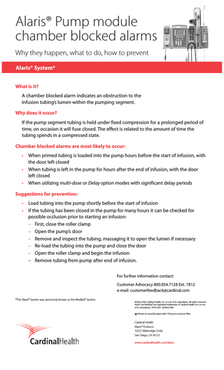 Alaris® Pump module chamber blocked alarms Why they happen, what to do, how to prevent Alaris® System* What is it? A chamber blocked alarm indicates an obstruction to the infusion tubing’s lumen within the pumping segment. Why does it occur? If the pump segment tubing is held under fixed compression for a prolonged period of time, on occasion it will fuse closed. The effect is related to the amount of time the tubing spends in a compressed state. Chamber blocked alarms are most likely to occur: • • •  When primed tubing is loaded into the pump hours before the start of infusion, with the door left closed When tubing is left in the pump for hours after the end of infusion, with the door left closed When utilizing multi-dose or Delay option modes with significant delay periods  Suggestions for prevention: • •  Load tubing into the pump shortly before the start of infusion If the tubing has been closed in the pump for many hours it can be checked for possible occlusion prior to starting an infusion: – First, close the roller clamp – Open the pump’s door – Remove and inspect the tubing, massaging it to open the lumen if necessary – Re-load the tubing into the pump and close the door – Open the roller clamp and begin the infusion – Remove tubing from pump after end of infusion. For further information contact: Customer Advocacy 800.854.7128 Ext. 7812 e-mail: customerfeedback@cardinal.com  *The Alaris® System was previously known as the Medley® System.  ©2003-2006 Cardinal Health, Inc. or one of its subsidiaries. All rights reserved. Alaris® and Medley® are registered trademarks of Cardinal Health, Inc. or one of its subsidiaries. 3POC0491 (0506/2.5M) Printed on recycled paper with 10% post-consumer fiber.  Cardinal Health Alaris® Products 10221 Wateridge Circle San Diego, CA 92121 www.cardinalhealth.com/alaris  