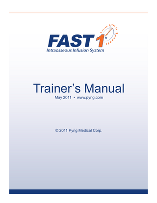 FAST 1  ®  Intraosseous Infusion System  FAST1 LESSON PLAN  TABLE OF CONTENTS INTRODUCTION ... 1 INTRAOSSEOUS INFUSION AND FAST1 ... 2 INDICATIONS ... 5 PRECAUTIONS/WARNINGS ... 5 DEMONSTRATION ... 6 STEP-BY-STEP INSTRUCTIONS ... 7 SKILL PRACTICE TO MASTERY ... 10 REMOVAL ... 11 FAST1 TRAINING DEVICE INSTRUCTIONS ... 12 SIMIO TRAINING DEVICE INSTRUCTIONS ... 18 TROUBLESHOOTING ...22 FAST1 SKILLS EVALUATION ... 24 FAST1 WRITTEN EVALUATION ... 25 ANSWER KEY ... 27 REFERENCES ... 29  Pyng Medical Corp.  www.pyng.com PM-002j  