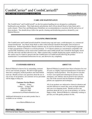 CombiCarrier® and CombiCarrierII® CARE AND MAINTENANCE GUIDELINES  www.HartwellMedical.com Creating Quality Products for Life  CARE AND MAINTENANCE The CombiCarrier® and CombiCarrierII® are the first patient handling devices designed as combination backboard/scoop stretchers. Their high-density polyethylene shell will not absorb blood or body fluids and is easily cleaned. These Care and Maintenance Guidelines are recommendations to maximize the life and service of these products. You should always follow the specific cleaning and disinfecting practices dictated by your Medical Director.  CLEANING PROCEDURE The CombiCarrier and CombiCarrierII should be cleaned using soap and water, a mild detergent, or a commercial cleaner/disinfectant. Any blood, body fluids or other soiled materials should be thoroughly removed prior to disinfection. Sodium hypochlorite (bleach) solutions may be used for disinfection, but avoid prolonged exposure to high concentrations of bleach to avoid discoloration. A 1% bleach solution (or concentration compatible with current CDC Guidelines) can be used on the CombiCarrier and CombiCarrierII, but it should be thoroughly rinsed off with cold water and then allowed to dry. Other commercially available disinfecting agents suitable for use on this surface may be wiped or sprayed onto the CombiCarrier or CombiCarrierII following the product manufacturer’s recommended instructions for use, and allowed to dry completely.  CUSTOMER SERVICE  ABOUT US  Hartwell Medical is known for its outstanding customer service and warranty program. We deliver high-quality, innovative emergency medical products and stand behind each one. Should you have any questions about the use or care of any of our products, our customer service personnel will be happy to help you.  Hartwell Medical is proud to have been in business for over 20 years as a highly respected manufacturer of innovative emergency medical products. Over the past two decades we have seen significant technological advances in the emergency care industry and are proud to have played a key role in the research and development of improved patient care equipment and techniques.  Customer Service Hours: Monday - Friday 8:00am - 4:30pm, PST (760) 438-5500 (800) 633-5900 customerservice@hartwellmedical.com Additional information on our entire product line is available on our website:  All of our products are subjected to clinical evaluation and real-life field tests to ensure they meet our high standards and your ever-changing needs. Should you have any questions about the use or care of our products, we will be happy to help. Hartwell Medical is continually working to provide you with quality products for life.  www.HartwellMedical.com  HARTWELL MEDICAL  6354 Corte del Abeto, Suite F, Carlsbad, California 92011  760-438-5500  800-633-5900  760-438-2783 fax  