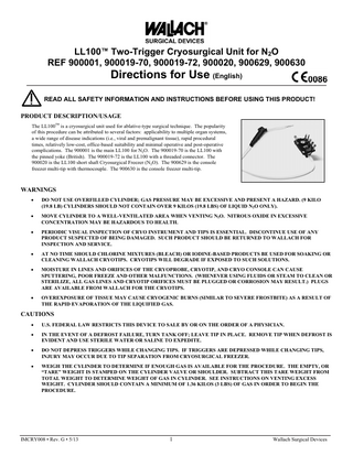 LL100™ Two-Trigger Cryosurgical Unit for N2O REF 900001, 900019-70, 900019-72, 900020, 900629, 900630  Directions for Use (English) READ ALL SAFETY INFORMATION AND INSTRUCTIONS BEFORE USING THIS PRODUCT! PRODUCT DESCRIPTION/USAGE The LL100™ is a cryosurgical unit used for ablative-type surgical technique. The popularity of this procedure can be attributed to several factors: applicability to multiple organ systems, a wide range of disease indications (i.e., viral and premalignant tissue), rapid procedural times, relatively low-cost, office-based suitability and minimal operative and post-operative complications. The 900001 is the main LL100 for N2O. The 900019-70 is the LL100 with the pinned yoke (British). The 900019-72 is the LL100 with a threaded connector. The 900020 is the LL100 short shaft Cryosurgical Freezer (N2O). The 900629 is the console freezer multi-tip with thermocouple. The 900630 is the console freezer multi-tip.  WARNINGS   DO NOT USE OVERFILLED CYLINDER; GAS PRESSURE MAY BE EXCESSIVE AND PRESENT A HAZARD. (9 KILO (19.8 LB) CYLINDERS SHOULD NOT CONTAIN OVER 9 KILOS (19.8 LBS) OF LIQUID N2O ONLY).    MOVE CYLINDER TO A WELL-VENTILATED AREA WHEN VENTING N2O. NITROUS OXIDE IN EXCESSIVE CONCENTRATION MAY BE HAZARDOUS TO HEALTH.    PERIODIC VISUAL INSPECTION OF CRYO INSTRUMENT AND TIPS IS ESSENTIAL. DISCONTINUE USE OF ANY PRODUCT SUSPECTED OF BEING DAMAGED. SUCH PRODUCT SHOULD BE RETURNED TO WALLACH FOR INSPECTION AND SERVICE.    AT NO TIME SHOULD CHLORINE MIXTURES (BLEACH) OR IODINE-BASED PRODUCTS BE USED FOR SOAKING OR CLEANING WALLACH CRYOTIPS. CRYOTIPS WILL DEGRADE IF EXPOSED TO SUCH SOLUTIONS.    MOISTURE IN LINES AND ORIFICES OF THE CRYOPROBE, CRYOTIP, AND CRYO CONSOLE CAN CAUSE SPUTTERING, POOR FREEZE AND OTHER MALFUNCTIONS. (WHENEVER USING FLUIDS OR STEAM TO CLEAN OR STERILIZE, ALL GAS LINES AND CRYOTIP ORIFICES MUST BE PLUGGED OR CORROSION MAY RESULT.) PLUGS ARE AVAILABLE FROM WALLACH FOR THE CRYOTIPS.    OVEREXPOSURE OF TISSUE MAY CAUSE CRYOGENIC BURNS (SIMILAR TO SEVERE FROSTBITE) AS A RESULT OF THE RAPID EVAPORATION OF THE LIQUIFIED GAS.  CAUTIONS   U.S. FEDERAL LAW RESTRICTS THIS DEVICE TO SALE BY OR ON THE ORDER OF A PHYSICIAN.    IN THE EVENT OF A DEFROST FAILURE, TURN TANK OFF; LEAVE TIP IN PLACE. REMOVE TIP WHEN DEFROST IS EVIDENT AND USE STERILE WATER OR SALINE TO EXPEDITE.    DO NOT DEPRESS TRIGGERS WHILE CHANGING TIPS. IF TRIGGERS ARE DEPRESSED WHILE CHANGING TIPS, INJURY MAY OCCUR DUE TO TIP SEPARATION FROM CRYOSURGICAL FREEZER.    WEIGH THE CYLINDER TO DETERMINE IF ENOUGH GAS IS AVAILABLE FOR THE PROCEDURE. THE EMPTY, OR “TARE” WEIGHT IS STAMPED ON THE CYLINDER VALVE OR SHOULDER. SUBTRACT THIS TARE WEIGHT FROM TOTAL WEIGHT TO DETERMINE WEIGHT OF GAS IN CYLINDER. SEE INSTRUCTIONS ON VENTING EXCESS WEIGHT. CYLINDER SHOULD CONTAIN A MINIMUM OF 1.36 KILOS (3 LBS) OF GAS IN ORDER TO BEGIN THE PROCEDURE.  IMCRY008 • Rev. G • 5/13  1  Wallach Surgical Devices  