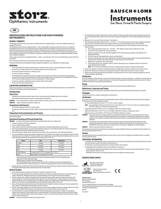 en REPROCESSING INSTRUCTIONS FOR NON-POWERED INSTRUMENTS  7. The cleaning solution should be changed before it becomes visibly soiled. The ultrasonic bath should be drained and cleaned each day it is in use or more frequently if visible soiling is evident. Follow the instructions of the manufacturer for the cleaning and draining of the ultrasonic bath. 8. Repeat steps 4-6 as necessary if visible soil remains on the instrument. 9. Rinse the instrument by holding it under warm (27˚C – 44˚C/80˚F – 111˚F) running water for at least 30 seconds, rotating the instrument to expose all surfaces and cavities to flowing water. Additional rinsing may be necessary depending on the size of the instrument. 10. If the instrument has lumens the lumens should be flushed using a syringe filled with 50cc of warm distilled or deionized water using a stopcock as follows: a. Place syringe tip into a beaker of warm (30˚C – 40˚C/86˚F – 104˚F) distilled or deionized water and fill to the 50cc mark. b. Connect the end of the syringe to the center stopcock fitting. c. Rotate the stopcock lever to the male luer fitting (irrigation) or to the female luer fitting (aspiration) to allow fluid flow to the appropriate luer fitting. d. Connect the stopcock to the appropriate luer connector on the instrument. e. Push on the syringe plunger to force fluid through the lumen into another beaker for proper disposal. Do not draw flushing fluid back through the lumen. Disconnect the syringe. Disconnect the syringe/stopcock from the instrument. f. Repeat steps A-E at least three times, for each lumen. g. Fill the syringe with 50cc of air, reattach the stopcock, and push on the plunger to force air through each lumen. Disconnect the syringe/stopcock from the instrument. NOTE: The CX7120 Universal Maintenance Kit contains a syringe and stopcock suitable for cleaning instrument lumens. 11. Immerse the instrument in clean basin containing fresh deionized or distilled water and soak the instrument for at least three minutes. 12. Immerse the instrument in second clean basin containing fresh deionized or distilled water and soak for at least three minutes. 13. Perform a final rinse of the instrument with sterile distilled or deionized water for at least 30 seconds, rotating the instrument to expose all surfaces and cavities to flowing water.  GENERAL COMMENTS  The following are instrument care instructions for all reusable medical devices supplied by Bausch + Lomb, unless different instructions are supplied with the device. The following instructions have been validated by Bausch + Lomb as being CAPABLE of preparing a medical device for reuse. It remains the responsibility of the processor to ensure that the processing is actually performed using equipment, materials and personnel in the facility to achieve the desired results. This requires validation and routine monitoring of the process. Likewise any deviation by the processor from the instructions provided should be properly evaluated for effectiveness and potential adverse consequences. All cleaning and sterilization processes require validation at the point of use. Their effectiveness will depend on many factors and it is only possible to provide general guidance on proper device cleaning and sterilization. Products unless stated otherwise are supplied from Bausch + Lomb in a non-sterile state and are not to be used without being cleaned, disinfected and sterilized. These instructions are intended for use only by persons with the required knowledge and training. Cleaning and Disinfecting Processing Equipment should be qualified and validated to ensure suitability for its intended purpose.  WARNINGS • • • • •  Do not soak instruments in solutions containing chlorine or chlorides as these may cause corrosion and damage the instrument. Do not process microsurgical instruments in an automated washer unless it has a delicate cycle. Do not process powered instruments in an ultrasonic cleaner. Do not process single use instruments. Flash sterilization processing should be reserved for emergency reprocessing only and should not be employed for routine sterilization processing of the instrument. Flash sterilized items should be used immediately, and not stored for later use. See ANSI/AAMI ST79:2010 and A1:2010 and your institution’s policies for restrictions regarding the use of flash sterilization. • Long narrow cannulations and blind holes require particular attention during cleaning. • Do not use this procedure for diamond knives.  Disinfection  Due to the potential for residual chemicals to remain on the instrument and cause an adverse reaction Bausch + Lomb does not recommend the use of liquid chemical disinfectants or sterilants with instruments. See Automated Cleaning and Thermal Disinfection above for procedures for thermal disinfection of instruments in an automated washer/disinfector.  Drying  LIMITATIONS ON REPROCESSING  Carefully dry the instrument with a lint free surgical wipe or blow the instrument dry with micro filtered forced air.  Reprocessing according to the instructions provided below should not adversely affect the functionality of instruments. The useful life of the instrument is determined by wear and damage during use.  Maintenance, Inspection and Testing  Following cleaning inspect the instrument to ensure that all visible soil has been removed and that the instrument operates as intended.  INSTRUCTIONS Point of Use  Packaging  Package the instrument in a suitable sterilization pouch or instrument tray.  • Following use, the instrument should be cleaned of excess soil using a disposable cloth/paper wipe as soon as possible. • The instrument should be kept moist to prevent soil from drying on the instrument. WARNING: Do not soak instruments in solutions containing chlorine or chlorides as these may cause corrosion and damage the instrument. WARNING: Single use instruments should not be reprocessed.  Sterilization  Unless otherwise indicated in the Directions for Use provided with the specific instrument, instruments and instrument trays may be sterilized by the following moist heat (steam) sterilization methods: • Pre-vacuum High Temperature Autoclave: 274˚F (134˚C) for 3 minutes; wrapped. NOTE: As per ANSI/AAMI ST79:2010 and A1:2010 270˚F (132˚C) for 4 minutes and 275˚F (135˚C) for 3 minutes are acceptable minimum cycle times for dynamic-air-removal steam sterilization cycles. • Standard Gravity Autoclave: 250°F/15.2 psi (121°C/104.8kPa [1.048 bar]) for 30 minutes; wrapped. • High Speed (Flash) Autoclave: 270°F/27.1 psi (132°C/186.8kPa [1.868 bar]) for 10 minutes; unwrapped, but covered. • High Vacuum (Pre-vacuum) Autoclave: 274°F/30.0 psi (134°C/206.8kPa [2.068 bar]) for 3 minutes. WARNING: Instruments processed in a wrapped instrument tray should be placed within the tray in a manner that allows steam to contact all surfaces of the instrument. Do not pile instruments on top of each other as this may block steam penetration and condensate drainage. Do not overload the tray. Heavily loaded instrument trays should be processed by high temperature pre-vacuum steam sterilization. WARNING: Flash sterilization processing should be reserved for emergency reprocessing only and should not be employed for routine sterilization processing of the instrument. Flash sterilized items should be used immediately, and not stored for later use. See ANSI/AAMI ST79:2010 and A1:2010 and your institution’s policies for restrictions regarding the use of flash sterilization. WARNING: Single use instruments should not be reprocessed. The instrument and/or instrument tray should be processed through a complete sterilization drying cycle as residual moisture from autoclaves can promote staining, discoloration, and rust.  Containment and Transport  • The instruments should be reprocessed as soon as possible. • The instruments should be placed in a suitable container to protect personnel from contamination during transport to the decontamination area.  Preparation for Decontamination and Cleaning  Universal precautions should be followed including the use of suitable personal protective equipment (gloves, face shield, apron, etc.) according to your institution’s policies.  Automated Cleaning and Thermal Disinfection  WARNING: Do not process microsurgical instruments in an automated washer unless it has a delicate cycle. 1. Follow the instructions of the washer manufacturer. 2. Use only neutral pH cleaning solutions. 3. If gross soiling is evident on the instrument manual pre-cleaning with a neutral pH cleaning solution may be necessary. 4. Ensure that any hinged instruments are open and that instruments with lumens can drain effectively. Where the washer has provisions for lumen adaptors these should be employed for lumened instruments. 5. Place the instruments in suitable carriers such that they are not subject to excessive movement or contact with other instruments. 6. Process the instrument according to the conditions indicated below. The cleaning times and conditions may be adjusted based on the amount of soiling present on the instrument. The following conditions were validated using a neutral pH detergent (Getinge Neutrawash) and a severe organic soil challenge (Biomedical Instrumentation and Technology 2007;41(4):324-331). Phase Pre-Wash Wash1 Wash1 Rinse Heated Final Rinse Drying  Storage  Following sterilization processing packaged instruments may be stored in a clean area free of temperature and humidity extremes in accordance with your institution’s policies.  ADDITIONAL INFORMATION  Time Temperature 3 minutes 30˚C (86˚F) 10 minutes 40˚C (104˚F) 10 minutes 30˚C (86˚F) 3 minutes 30˚C (86˚F) 50 minutes at 80˚C (176˚F) or 10 minutes at 90˚C (194˚F)2 By observation – Do not exceed 110˚C (230˚F)3  • For additional information regarding the reprocessing of instruments and information regarding the reprocessing of diamond knives and other specialty instruments see http://www.storzeye.com/instrument-care • For information on cleaning powered instruments consult the Instrument’s Owner’s Manual. • For additional information regarding the reprocessing of ophthalmic instruments see: -- ASCRS/ASORN Special Report Recommendations for the cleaning and sterilization of intraocular cataract surgical equipment. J. Cataract Refract Surg. 2007; 33(6):1095-1100. -- ANSI/AAMI ST79:2010 and A1:2010 Comprehensive guide to steam sterilization and sterility assurance.  Neutral pH detergent: Adjust concentration according to the detergent manufacturer’s directions regarding water quality and the extent of instrument soiling. 2 Minimum exposure conditions for thermal disinfection. 3 As cleaning frequently involves mixed instrument loads, the efficacy of drying will vary based on the equipment and the nature and volume of the load being processed. Therefore, the drying parameters must be determined by observation. 1  MANUFACTURER CONTACT Bausch & Lomb Incorporated 1400 North Goodman Street Rochester, NY 14609 USA  7. Following processing carefully inspect the instrument for cleanliness, any evidence of damage, and proper operation. If visible soil remains on the instrument following processing it should be reprocessed or manually cleaned.  Bausch & Lomb Incorporated 106 London Road Kingston-upon-Thames, KT2 6TN, UK  Manual Cleaning  1. Disassemble the instrument as applicable and inspect the instrument for damage or corrosion. 2. Pre-rinse the instrument by holding it under cold running water for at least 30 seconds, rotating the instrument to expose all surfaces and cavities to flowing water. Additional rinsing may be necessary depending on the size and extent of soiling of the instrument. 3. Place the instrument into a suitable clean basin filled with fresh neutral pH cleaning solution prepared according to the directions of the solution manufacturer. Use only cleaning solutions that are labeled for use with medical devices or surgical instruments. Ensure that the instrument is fully immersed in the cleaning solution. The following conditions were validated using a neutral pH detergent (Steris ProKlenz NpH) and a severe organic soil challenge (Biomedical Instrumentation and Technology 2007;41(4):324-331). 4. Using a soft cleaning brush gently scrub all surfaces of the instrument while keeping the instrument submerged in the cleaning solution for at least 5 minutes. Clean the instrument until all visible soil has been removed. 5. Rinse the instrument by holding it under cold running water for at least 30 seconds, rotating the instrument to expose all surfaces and cavities to flowing water. Additional rinsing may be necessary depending on the size of the instrument and the amount of soil. 6. Place the instrument in an ultrasonic bath filled with fresh neutral pH cleaning solution and sonicate for 5 minutes. Use only cleaning solutions that are labeled for use with medical devices or surgical instruments. Ensure that the instrument is fully immersed in the cleaning solution. Do not overload the ultrasonic bath or allow instruments to contact one another during cleaning. Do not process dissimilar metals in the same ultrasonic cleaning cycle. WARNING: Do not process powered instruments in an ultrasonic cleaner.  Manufactured by: Bausch & Lomb Incorporated 499 Sovereign Ct. Manchester, MO 63011 USA Storz is a trademark of Bausch & Lomb Incorporated or its affiliates. All other product/brand names and/or logos are trademarks of the respective owners. © Bausch & Lomb Incorporated 4097702 Rev. 2018-01  1  