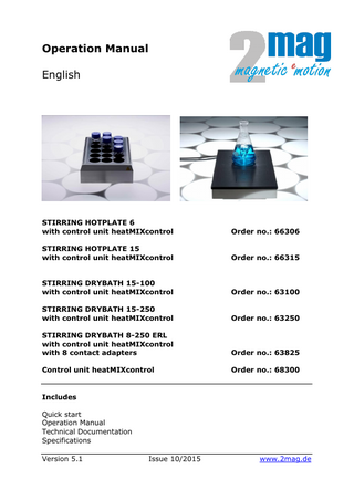 Operation Manual English  STIRRING HOTPLATE 6 with control unit heatMIXcontrol  Order no.: 66306  STIRRING HOTPLATE 15 with control unit heatMIXcontrol  Order no.: 66315  STIRRING DRYBATH 15-100 with control unit heatMIXcontrol  Order no.: 63100  STIRRING DRYBATH 15-250 with control unit heatMIXcontrol  Order no.: 63250  STIRRING DRYBATH 8-250 ERL with control unit heatMIXcontrol with 8 contact adapters  Order no.: 63825  Control unit heatMIXcontrol  Order no.: 68300  Includes Quick start Operation Manual Technical Documentation Specifications Version 5.1  Issue 10/2015  www.2mag.de  