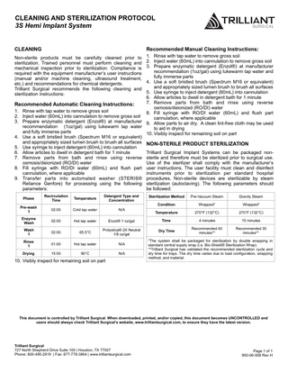CLEANING AND STERILIZATION PROTOCOL 3S Hemi Implant System CLEANING Recommended Manual Cleaning Instructions: 1. Rinse with tap water to remove gross soil 2. Inject water (60mL) into cannulation to remove gross soil 3. Prepare enzymatic detergent (Enzol®) at manufacturer recommendation (1oz/gal) using lukewarm tap water and fully immerse parts 4. Use a soft bristled brush (Spectrum M16 or equivalent) and appropriately sized lumen brush to brush all surfaces 5. Use syringe to inject detergent (60mL) into cannulation 6. Allow articles to dwell in detergent bath for 1 minute 7. Remove parts from bath and rinse using reverse Recommended Automatic Cleaning Instructions: osmosis/deionized (RO/DI) water 1. Rinse with tap water to remove gross soil 8. Fill syringe with RO/DI water (60mL) and flush part 2. Inject water (60mL) into cannulation to remove gross soil cannulation, where applicable 3. Prepare enzymatic detergent (Enzol®) at manufacturer 9. Allow parts to air dry. A clean lint-free cloth may be used recommendation (1oz/gal) using lukewarm tap water to aid in drying and fully immerse parts 10. Visibly inspect for remaining soil on part 4. Use a soft bristled brush (Spectrum M16 or equivalent) and appropriately sized lumen brush to brush all surfaces NON-STERILE PRODUCT STERILIZATION 5. Use syringe to inject detergent (60mL) into cannulation 6. Allow articles to dwell in detergent bath for 1 minute Trilliant Surgical Implant Systems can be packaged non7. Remove parts from bath and rinse using reverse sterile and therefore must be sterilized prior to surgical use. osmosis/deionized (RO/DI) water Use of the sterilizer shall comply with the manufacturer’s 8. Fill syringe with RO/DI water (60mL) and flush part user instructions. The user facility must clean and disinfect cannulation, where applicable instruments prior to sterilization per standard hospital 9. Transfer parts into automated washer (STERIS® procedures. Non-sterile devices are sterilizable by steam Reliance Genfore) for processing using the following sterilization (autoclaving). The following parameters should parameters: be followed: Non-sterile products must be carefully cleaned prior to sterilization. Trained personnel must perform cleaning and mechanical inspection prior to sterilization. Compliance is required with the equipment manufacturer’s user instructions (manual and/or machine cleaning, ultrasound treatment, etc.) and recommendations for chemical detergents. Trilliant Surgical recommends the following cleaning and sterilization instructions: Phase Recirculation Time Temperature Detergent Type and Concentration Pre-wash 1 02:00 Cold tap water N/A Enzyme Wash 02:00 Hot tap water Wash 1 02:00 Rinse 1 Drying Sterilization Method Pre-Vacuum Steam Gravity Steam Condition Wrapped* Wrapped* Temperature 270°F (132°C) 270°F (132°C) Enzol® 1 oz/gal Time 4 minutes 15 minutes 65.5°C Prolystica® 2X Neutral 1/8 oz/gal Dry Time Recommended 40 minutes** Recommended 30 minutes** 01:00 Hot tap water N/A 15:00 90°C N/A 10. Visibly inspect for remaining soil on part *The system shall be packaged for sterilization by double wrapping in standard central supply wrap (i.e. Bio-Shield® Sterilization Wrap). **Trilliant Surgical has validated the recommended sterilization cycle and dry time for trays. The dry time varies due to load configuration, wrapping method, and material. This document is controlled by Trilliant Surgical. When downloaded, printed, and/or copied, this document becomes UNCONTROLLED and users should always check Trilliant Surgical’s website, www.trilliantsurgical.com, to ensure they have the latest version. Trilliant Surgical 727 North Shepherd Drive Suite 100 | Houston, TX 77007 Phone: 800-495-2919 | Fax: 877-778-3864 | www.trilliantsurgical.com Page 1 of 1 900-06-008 Rev H