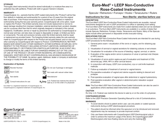 Euro-Med® • LEEP Non-Conductive Rose-Coated Instruments  STORAGE Thoroughly dried instrument(s) should be stored individually in a moisture-free area in a protective tray with partitions. Protect with cloth or gauze if stored in drawers. WARRANTY CooperSurgical, Inc., warrants that the LEEP coated instruments (the “Product”) will be free from defects in materials and workmanship for a period of two (2) years from the original date of purchase. If the Product should become inoperable due to a defect in material or workmanship during this two-year warranty period, CooperSurgical will, at its option, repair or replace the Product. This limited warranty does not include replacement or service to repair damage resulting from improper installation, external electrical fault, accident, disaster, use for a purpose other than that for which originally designed or indicated in this manual, negligence, modification, service or repair by personnel not authorized by CooperSurgical or normal wear and tear, and also does not apply to disposable or single- or limited-use items or components. The sole and exclusive remedy under this limited warranty shall be repair or replacement as provided herein. The foregoing limited warranty states the sole warranty made by CooperSurgical with respect to the Product and all parts thereof, and is in lieu of any other warranty by CooperSurgical with respect to Product. COOPERSURGICAL NEITHER MAKES NOR GRANTS ANY OTHER WARRANTY, EITHER EXPRESS OR IMPLIED, WITH RESPECT TO THE PRODUCT, INCLUDING WITHOUT LIMITATION, WARRANTIES OF MERCHANTABILITY OR FITNESS FOR A PARTICULAR PURPOSE. IN NO EVENT WILL COOPERSURGICAL BE LIABLE FOR ANY DAMAGES ARISING OUT OF THE LOSS OF USE OF THE PRODUCT, OR ANY OTHER INCIDENTAL OR CONSEQUENTIAL DAMAGES, WHETHER OR NOT COOPERSURGICAL HAS ADVANCE KNOWLEDGE OF THE POSSIBILITY OF SAME. No person, agent, distributor, dealer or company is authorized to change or modify the terms of this limited warranty. Explanation of Symbols  REF Reorder Number LOT Batch Code NON STERILE  Do not use if package is damaged LATEX  Non-sterile Consult instructions for use  Specula • Retractors • Forceps • Hooks • Tenaculums • Rulers Instructions for Use  Non-Sterile: sterilize before use  DESCRIPTION The Euro-Med® LEEP Non-Conductive Rose-Coated Instruments are reusable, manual instruments designed for use in LEEP procedures in a office or operating room setting. The Euro-Med LEEP Instruments are made from coated stainless-steel and can be sterilized in an autoclave. The Euro-Med LEEP Instruments are available in a variety of styles that include Specula, Retractors, Forceps, Hooks, Tenaculums and Rulers. Many of the Specula styles include either permanent or disposable smoke evacuator tubing. INDICATIONS FOR USE The Euro-Med LEEP Non-Conductive Rose-Coated Instruments are intended for use during LEEP procedures for the following: 1. General pelvic exam-visualization of the cervix or vagina, and for obtaining pap smears 2. Visualization of cervical or vaginal secretions for obtaining cultures or wet smears 3. Visualization for evaluation of the source of bleeding: vaginal, cervical, or uterine 4. Evaluation of the vagina and/or cervix in presence of vulvar or perineal viral (Herpes or HPV) lesions 5. Visualization of cervix and/or vagina as part of evaluation and treatment of CIN; abnormal pap, VAIN, HPV or other cervical lesions 6. In conjunction with biopsy, LEEP (non-conductive), cryo or cold knife treatment methods 7. Follow-up evaluation of treatment of cervical or vaginal lesions  Not made with natural rubber latex  8. Pre-operative evaluation of vaginal and uterine supports relating to descent and prolapse  Manufacturer  9. Post-operative evaluation of vaginal apex after abdominal or vaginal hysterectomy  U.S. Federal law restricts this device to  10. Post-operative evaluation after vaginal or abdominal pelvic relaxation surgical procedures  Rx Only sale by or on the order of a physician  Note: The Euro-Med LEEP Non-Conductive Rose-Coated Instruments can also be used in applications where stainless-steel instruments are indicated.  Euro-Med® is a registered trademark of CooperSurgical, Inc. CooperSurgical is a registered trademark of CooperSurgical, Inc.  CAUTION Rx Only: U.S. Federal Law restricts this device to sale by or on the order of a physician. CONTRAINDICATIONS Refer to the LEEP Precision Generator Operating Manual for a list of Contraindications. WARNINGS • To avoid electric shock to patient and/or user, use only plastic or coated specula instruments during a LEEP (electrosurgical) procedure.  95 Corporate Drive Trumbull, CT 06611 USA Phone: (800) 243-2974 Fax: (800) 262-0105 LEEPCOATED-IFU • Rev. A • 10/19  International Phone: +1 (203) 601-9818 Fax: +1 (203) 601-4747 www.coopersurgical.com © 2019 CooperSurgical, Inc.  Made in the USA  •  The patient should be informed when the speculum is to be introduced and removed. Adjustments may be necessary to provide improved comfort.  •  Only use these instruments with CooperSurgical LEEP Electrosurgical units in order to achieve the maximum usage of the device. All CooperSurgical LEEP Electrosurgical units have floating returns and carry the marking: F  