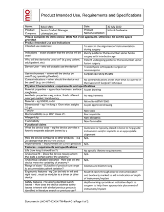 Product Intended Use, Requirements and Specifications Date: Name: Balaji Mani 30 July 2020 Product Position: Senior Product Manager Nitinol Guidewire Name/Description: Company: LifeHealthCare Please complete the items below. Write N/A if not applicable. Otherwise, fill out the space provided. Product Intended Use and Indications Intended use statement To assist in the alignment of instrumentation Indications – exact situation that the device will be used Who will the device be used on? (e.g any patient, adult patient, etc) Device User – who will actually use the device? Use environment – where will the device be used? (eg operating theaters) Contra-indications – when should the device not be used? (e.g. on children)  during surgery During posterior thoracolumbar spinal fusion surgery with interbody cage Patient undergoing posterior thoracolumbar spinal fusion surgery Trained Spine orthopaedic surgeon or neurosurgeon Surgical operating theatre No contraindications other than what is covered in the Everest XT Surgical Technique  Physical Characteristics - requirements and specifications Material properties – eg surface hardness, surface As per drawing roughness Aesthetic properties – eg, colour, finish, different No requirements color per market, translucency Material – eg SS630, radel Nitinol to ASTM F2063 Dimensional – eg 1 m long x 10cm wide, weighs As per approved drawing 10 gm Toxicity Non-toxic Biocompatibility (e.g. USP Class VI) Biocompatible Allergenicity Non-allergenic Flammability Non-flammable Functional claims What the device does – eg the device provides x Guidewire is typically placed in bone to help guide force to separate adjacent bones by y instruments and/or implants in an appropriate How the device compares to other products – e.g 2x stronger than the current product Improvements – improvement on current products Features – requirements and specifications Life (how long it should last?) Anatomical fit – Does the device require a form that suits a certain part of the anatomy? Anatomical variation tolerance - How well will the device meet the variability of anatomy? Range of sizes - Suitability of product size range to accommodate patient variation? Ergonomic features - eg Can be held in left and right hand , must be modular to a driver or other device Safety features -Preventing identified safety issues – How does the device address safety issues inherent with similar/previous products identified in literature search or previous use?  alignment N/A N/A No specific lifetime requirements N/A N/A 500mm and 650mm long Must fit easily through desired instrumentation and be clearly marked to aid in indication of depth of instrument/implant depth markings provide an indicative depth to surgeon to help them appropriate placement of instrument/implant  Document in LHC-NIT-13XXX-TM-RevA-01a Page 1 of 2  