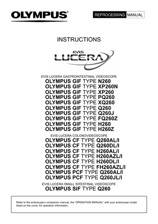 INSTRUCTIONS  EVIS LUCERA GASTROINTESTINAL VIDEOSCOPE  OLYMPUS GIF TYPE N260 OLYMPUS GIF TYPE XP260N OLYMPUS GIF TYPE XP260 OLYMPUS GIF TYPE PQ260 OLYMPUS GIF TYPE XQ260 OLYMPUS GIF TYPE Q260 OLYMPUS GIF TYPE Q260J OLYMPUS GIF TYPE FQ260Z OLYMPUS GIF TYPE H260 OLYMPUS GIF TYPE H260Z EVIS LUCERA COLONOVIDEOSCOPE  OLYMPUS CF TYPE Q260AL/I OLYMPUS CF TYPE Q260DL/I OLYMPUS CF TYPE H260AL/I OLYMPUS CF TYPE H260AZL/I OLYMPUS CF TYPE H260DL/I OLYMPUS CF TYPE FH260AZL/I OLYMPUS PCF TYPE Q260AL/I OLYMPUS PCF TYPE Q260JL/I EVIS LUCERA SMALL INTESTINAL VIDEOSCOPE  OLYMPUS SIF TYPE Q260  Refer to the endoscope’s companion manual, the “OPERATION MANUAL” with your endoscope model listed on the cover, for operation information.  