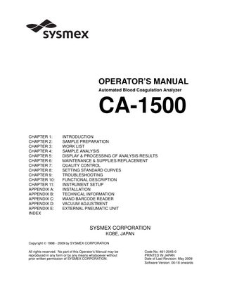 CA-1500 OPERATOR’S MANUAL TABLE OF CONTENTS CHAPTER 1: INTRODUCTION 1. 2. 3. 4. 5. 6.  INTRODUCTION...1-1 INSTRUMENT OVERVIEW...1-2 OPTIONAL UNITS ...1-2 OUTLINE OF OPERATION...1-3 ANALYSIS PARAMETERS AND CALCULATED PARAMETERS...1-4 LCD SCREEN AND TOUCH PANEL ...1-6 6.1 LCD Screen ...1-6 6.2 Touch Panel Keys ...1-9 7. PASSWORDS...1-11 8. EMERGENCY STOP PROCEDURE ...1-11 9. ALARMS ...1-11 10. PACKAGING ...1-12 11. INSTALLATION ENVIRONMENT ...1-12 11.1 Installation and Relocation ...1-12 11.2 Grounding...1-12 11.3 Installation Space...1-13 11.4 Installation Environment ...1-14 12. INSTRUMENT SPECIFICATIONS ...1-15 13. MENU TREE ...1-23  CHAPTER 2: SAMPLE PREPARATION 1. 2. 3. 4.  INTRODUCTION...2-1 BEFORE TURNING ON THE POWER...2-2 TURNING ON THE POWER ...2-2 REAGENT PREPARATION...2-4 4.1 Preparing Reagents ...2-4 4.2 Setting the Reagents and Sample Plates (when the Wand Barcode Reader is Not Used) ...2-7 4.3 Setting the Reagents (when the Wand Barcode Reader is Used) ...2-14 5. REPLENISHING REACTION TUBES ...2-19 6. CHECKING THE STANDARD CURVE ...2-20 7. QUALITY CONTROL ...2-22 8. SAMPLE PREPARATION ...2-25 8.1 Preparing Plasma ...2-26 8.2 Preparing Serum ...2-38 8.3 Affixing Barcode Labels (Option)...2-38 8.4 Setting the Sample Rack into the Sampler ...2-40  Sysmex CA-1500 System Operator’s Manual -- Revised September 2002  I  