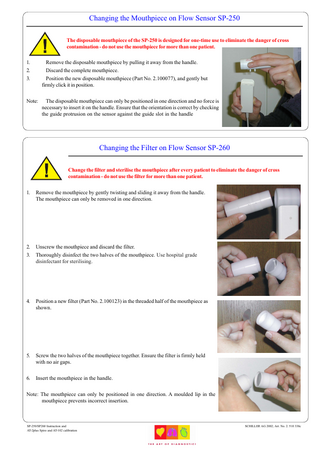 Changing the Mouthpiece on Flow Sensor SP-250 The disposable mouthpiece of the SP-250 is designed for one-time use to eliminate the danger of cross contamination - do not use the mouthpiece for more than one patient. 1. 2. 3.  Remove the disposable mouthpiece by pulling it away from the handle. Discard the complete mouthpiece. Position the new disposable mouthpiece (Part No. 2.100077), and gently but firmly click it in position.  Note:  The disposable mouthpiece can only be positioned in one direction and no force is necessary to insert it on the handle. Ensure that the orientation is correct by checking the guide protrusion on the sensor against the guide slot in the handle  Changing the Filter on Flow Sensor SP-260 Change the filter and sterilise the mouthpiece after every patient to eliminate the danger of cross contamination - do not use the filter for more than one patient. 1.  Remove the mouthpiece by gently twisting and sliding it away from the handle. The mouthpiece can only be removed in one direction.  2. 3.  Unscrew the mouthpiece and discard the filter. Thoroughly disinfect the two halves of the mouthpiece. Use hospital grade disinfectant for sterilising.  4.  Position a new filter (Part No. 2.100123) in the threaded half of the mouthpiece as shown.  5.  Screw the two halves of the mouthpiece together. Ensure the filter is firmly held with no air gaps.  6.  Insert the mouthpiece in the handle.  Note: The mouthpiece can only be positioned in one direction. A moulded lip in the mouthpiece prevents incorrect insertion.  SP-250/SP260 Instruction and AT-2plus Spiro and AT-102 calibration  SCHILLER AG 2002; Art. No. 2. 510 338c  