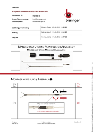 Formulare  Mangeshikar Uterine-Manipulator Advanced+ Dokumenten ID:  PIC-003 v1  Bereich / Verantwortung:  Produktmanagement  Prozesseigner:in:  Produktmanager:in  Erstellung / Bearbeitung  Digiser, Robin 09.02.2022 15:40:15  Prüfung  Fottner, Josef 14.02.2022 10:15:13  Freigabe  Goertz, Maria 14.02.2022 16:47:52  MANGESHIKAR UTERINE-MANIPULATOR ADVANCED+  MONTAGEANWEISUNG / ASSEMBLY Nr. / No.  Nr. / No. 2  2  01  3 PUSH ROD MUST CLICK INTO THE NUT.  1  3  06  1 PUSH ROD MUST BE REMOVED FROM THE NUT.  Template: DOK-336 v1  Freigabe von / am: Goertz, Maria 26.01.2022 10:58:25  Seite 1 von 3  ( ) Unterliegt Change Management ; Ausdruck am/von: 12.05.2022 11:32:44 / Robin Digiser ; Kopie Bei Ausdruck: (x)  von  MANGESHIKAR UTERUS-MANIPULATOR ADVANCED+  