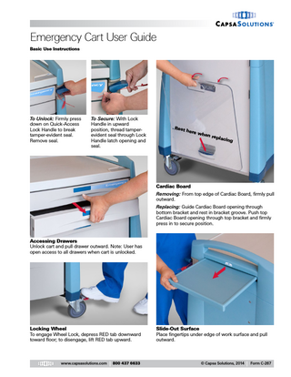 Emergency Cart User Guide Basic Use Instructions  To Unlock: Firmly press down on Quick-Access Lock Handle to break tamper-evident seal. Remove seal.  To Secure: With Lock Handle in upward position, thread tamperevident seal through Lock Handle latch opening and seal.  Rest  here  when  repla c  ing  Cardiac Board Removing: From top edge of Cardiac Board, firmly pull outward. Replacing: Guide Cardiac Board opening through bottom bracket and rest in bracket groove. Push top Cardiac Board opening through top bracket and firmly press in to secure position.  Accessing Drawers Unlock cart and pull drawer outward. Note: User has open access to all drawers when cart is unlocked.  Locking Wheel To engage Wheel Lock, depress RED tab downward toward floor; to disengage, lift RED tab upward.  www.capsasolutions.com  800 437 6633  Slide-Out Surface Place fingertips under edge of work surface and pull outward.  © Capsa Solutions, 2014  Form C-267  