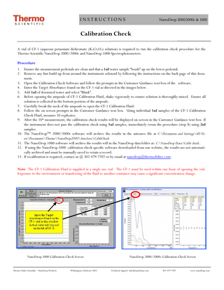 INSTRUCTIONS  NanoDrop 2000/2000c & 1000  Calibration Check A vial of CF-1 (aqueous potassium dichromate (K2Cr2O7) solution) is required to run the calibration check procedure for the Thermo Scientific NanoDrop 2000/2000c and NanoDrop 1000 Spectrophotometers. Procedure 1. Ensure the measurement pedestals are clean and that a 1ul water sample “beads” up on the lower pedestal. 2. Remove any lint build-up from around the instrument solenoid by following the instructions on the back page of this document. 3. Open the Calibration Check Software and follow the prompts in the Customer Guidance text box of the software. 4. Enter the Target Absorbance found on the CF-1 vial as directed in the images below. 5. Add 1ul of deionized water and select “Blank”. 6. Before opening the ampoule of CF-1 Calibration Fluid, shake vigorously to ensure solution is thoroughly mixed. Ensure all solution is collected in the bottom portion of the ampoule. 7. Carefully break the neck of the ampoule to open the CF-1 Calibration Fluid. 8. Follow the on-screen prompts in the Customer Guidance text box. Using individual 1ul samples of the CF-1 Calibration Check Fluid, measure 10 replicates. 9. After the 10th measurement, the calibration check results will be displayed on-screen in the Customer Guidance text box. If the instrument does not pass the calibration check using 1ul samples, immediately rerun the procedure (step 8) using 2ul samples. 10. The NanoDrop™ 2000/2000c software will archive the results in the autosave file at C:Documents and SettingsAll UsersDocumentsThermoNanoDrop2000AutoSaveCalibCheck. 11. The NanoDrop 1000 software will archive the results will in the NanoDrop data folder at: C:NanoDrop DataCalib check.. 12. If using the NanoDrop 1000 calibration check specific software downloaded from our website, the results are not automatically archived and must be manually saved to retain a record. 13. If recalibration is required, contact us @ 302-479-7707 or by email at nanodrop@thermofisher.com. Note The CF-1 Calibration Fluid is supplied in a single use vial. The CF-1 must be used within one hour of opening the vial. Exposure to the environment or transferring of the fluid to another container may cause a significant concentration change.  NanoDrop 1000 Calibration Check Screen  Thermo Fisher Scientific - NanoDrop Products  Wilmington, Delaware USA  NanoDrop 2000/2000c Calibration Check Screen  Technical support: info@nanodrop.com  302-479-7707  www.nanodrop.com  