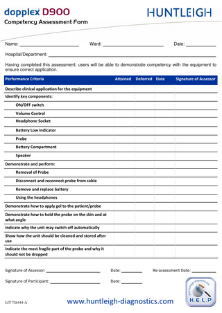 `çãéÉíÉåÅó=^ëëÉëëãÉåí=cçêã=  Name:  Ward:  Date:  Hospital/Department: Having completed this assessment, users will be able to demonstrate competency with the equipment to ensure correct application. Performance Criteria  Attained  Deferred Date  Signature of Assessor  Describe clinical application for the equipment Identify key components: ON/OFF switch Volume Control Headphone Socket Battery Low Indicator Probe Battery Compartment Speaker Demonstrate and perform: Removal of Probe Disconnect and reconnect probe from cable Remove and replace battery Using the headphones Demonstrate how to apply gel to the patient/probe Demonstrate how to hold the probe on the skin and at what angle Indicate why the unit may switch off automatically Show how the unit should be cleaned and stored after use Indicate the most fragile part of the probe and why it should not be dropped  Signature of Assessor:  Date:  Signature of Participant:  Date:  LIT 726444-A  Re-assessment Date:  www.huntleigh-diagnostics.com  