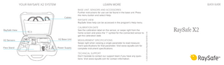 LEARN MORE  Cables  BASE UNIT, SENSORS AND ACCESSORIES Further instructions for use can be found in the base unit. Press the menu button and select Help. RAYSAFE VIEW RaySafe View help can be accessed in the program’s Help menu. CALIBRATION DATE See the calibration label on the sensor, or swipe right from the home screen and press the “i” symbol for the connected sensor to get the calibration date.  RaySafe View  X2 Sensors  X2 Base Unit  Flexi Stand  Power Supply  QUICK GUIDE  MEASUREMENT SPECIFICATIONS Swipe right when viewing a single parameter to read measurement specifications for that parameter. Visit www.raysafe.com for complete instrument specifications. TECHNICAL SUPPORT Don’t hesitate to contact our support team if you have any questions. Visit www.raysafe.com for contact information.  © 2020.08 Unfors RaySafe 5000150-3.10  YOUR RAYSAFE X2 SYSTEM  RaySafe X2  