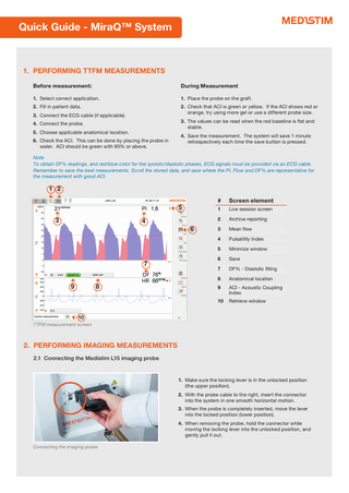 Quick Guide - MiraQ™ System  1. PERFORMING TTFM MEASUREMENTS Before measurement:  During Measurement  1. Select correct application.  1. Place the probe on the graft.  2. Fill in patient data.  2. Check that ACI is green or yellow. If the ACI shows red or orange, try using more gel or use a different probe size.  3. Connect the ECG cable (if applicable).  3. The values can be read when the red baseline is flat and stable.  4. Connect the probe. 5. Choose applicable anatomical location. 6. Check the ACI. This can be done by placing the probe in water. ACI should be green with 90% or above.  4. Save the measurement. The system will save 1 minute retrospectively each time the save button is pressed.  Note To obtain DF% readings, and red/blue color for the systolic/diastolic phases, ECG signals must be provided via an ECG cable. Remember to save the best measurements. Scroll the stored data, and save where the PI, Flow and DF% are representative for the measurement with good ACI.  1 2 5 3  4 6  7 9  8  #  Screen element  1  Live session screen  2  Archive reporting  3  Mean flow  4  Pulsatility Index  5  Minimize window  6  Save  7  DF% - Diastolic filling  8  Anatomical location  9  ACI - Acoustic Coupling Index  10  Retrieve window  10 TTFM measurement screen  2. PERFORMING IMAGING MEASUREMENTS 2.1 Connecting the Medistim L15 imaging probe  1. Make sure the locking lever is in the unlocked position (the upper position). 2. With the probe cable to the right, insert the connector into the system in one smooth horizontal motion. 3. When the probe is completely inserted, move the lever into the locked position (lower position). 4. When removing the probe, hold the connector while moving the locking lever into the unlocked position, and gently pull it out. Connecting the imaging probe  