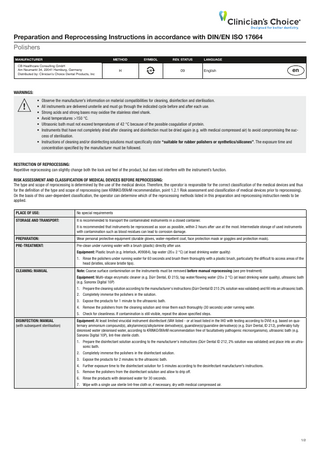 Preparation and Reprocessing Instructions in accordance with DIN/EN ISO 17664 Polishers  MANUFACTURER  METHOD  CB Ernst Healthcare Consulting EVE Vetter GmbH GmbH Am Neumarkt Neureutstr. 6 34, 22041 Hamburg, Germany Distributed by: Clinician’s 75210 Keltern, GermanyChoice Dental Products, Inc  SYMBOL  REV. STATUS  H  09  LANGUAGE  English  en  WARNINGS:  !  • Observe the manufacturer’s information on material compatibilities for cleaning, disinfection and sterilisation. • All instruments are delivered unsterile and must go through the indicated cycle before and after each use. • Strong acids and strong bases may oxidise the stainless steel shank. • Avoid temperatures >150 °C. • Ultrasonic bath must not exceed temperatures of 42 °C because of the possible coagulation of protein. • Instruments that have not completely dried after cleaning and disinfection must be dried again (e.g. with medical compressed air) to avoid compromising the success of sterilisation. • Instructions of cleaning and/or disinfecting solutions must specifically state “suitable for rubber polishers or synthetics/silicones”. The exposure time and concentration specified by the manufacturer must be followed.  RESTRICTION OF REPROCESSING: Repetitive reprocessing can slightly change both the look and feel of the product, but does not interfere with the instrument’s function. RISK ASSESSMENT AND CLASSIFICATION OF MEDICAL DEVICES BEFORE REPROCESSING: The type and scope of reprocessing is determined by the use of the medical device. Therefore, the operator is responsible for the correct classification of the medical devices and thus for the definition of the type and scope of reprocessing (see KRINKO/BfArM recommendation, point 1.2.1 Risk assessment and classification of medical devices prior to reprocessing). On the basis of this user-dependent classification, the operator can determine which of the reprocessing methods listed in this preparation and reprocessing instruction needs to be applied. PLACE OF USE:  No special requirements  STORAGE AND TRANSPORT:  It is recommended to transport the contaminated instruments in a closed container. It is recommended that instruments be reprocessed as soon as possible, within 2 hours after use at the most. Intermediate storage of used instruments with contamination such as blood residues can lead to corrosion damage.  PREPARATION:  Wear personal protective equipment (durable gloves, water-repellent coat, face protection mask or goggles and protection mask).  PRE-TREATMENT:  Pre-clean under running water with a brush (plastic) directly after use. Equipment: Plastic brush (e.g. lnterlock, #09084), tap water (20± 2 °C) (at least drinking water quality) 1. Rinse the polishers under running water for 60 seconds and brush them thoroughly with a plastic brush, particularly the difficult to access areas of the head (bristles, silicone bristle tips).  CLEANING: MANUAL  Note: Coarse surface contamination on the instruments must be removed before manual reprocessing (see pre-treatment) Equipment: Multi-stage enzymatic cleaner (e.g. Dürr Dental, ID 215), tap water/flowing water (20± 2 °C) (at least drinking water quality), ultrasonic bath (e.g. Sonorex Digital 10P) 1. Prepare the cleaning solution according to the manufacturer‘s instructions (Dürr Dental ID 215 2% solution was validated) and fill into an ultrasonic bath. 2. Completely immerse the polishers in the solution. 3. Expose the products for 1 minute to the ultrasonic bath. 4. Remove the polishers from the cleaning solution and rinse them each thoroughly (30 seconds) under running water. 5. Check for cleanliness. If contamination is still visible, repeat the above specified steps.  DISINFECTION: MANUAL (with subsequent sterilisation)  Equipment: At least limited virucidal instrument disinfectant (VAH listed - or at least listed in the IHO with testing according to DVV) e.g. based on quaternary ammonium compound(s), alkylamine(s)/alkylamine derivative(s), guanidine(s)/guanidine derivative(s) (e.g. Dürr Dental, ID 212), preferably fully deionised water (deionised water, according to KRINKO/BfArM recommendation free of facultatively pathogenic microorganisms), ultrasonic bath (e.g. Sonorex Digital 10P), lint-free sterile cloth. 1. Prepare the disinfectant solution according to the manufacturer’s instructions (Dürr Dental ID 212, 2% solution was validated) and place into an ultrasonic bath. 2. Completely immerse the polishers in the disinfectant solution. 3. Expose the products for 2 minutes to the ultrasonic bath. 4. Further exposure time to the disinfectant solution for 5 minutes according to the desinfectant manufacturer’s instructions. 5. Remove the polishers from the disinfectant solution and allow to drip off. 6. Rinse the products with deionised water for 30 seconds. 7. Wipe with a single use sterile lint-free cloth or, if necessary, dry with medical compressed air.  1/2  