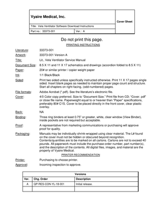 Vyaire Medical, Inc. Cover Sheet Title: Vela Ventilator Software Download Instructions Part no.: 33373-001  Ver.: A  Do not print this page. PRINTING INSTRUCTIONS  Literature:  33373-001  Artwork:  33373-001 Version A  Title:  Lit., Vela Ventilator Service Manual  Document Size:  8.5 X 11 and 11 X 17 schematics and drawings (accordion folded to 8.5 X 11)  Paper:  20# or similar printer / copier weight paper  Ink:  1/1 Black/Black  Sided:  Print two sided unless specifically instructed otherwise. Print 11 X 17 pages single sided. Insert blank pages as needed to maintain proper page count and structure. Start all chapters on right-facing, (odd-numbered) pages.  File formats:  Adobe Acrobat (*.pdf). See the literature’s electronic file.  Cover:  4/0 Color copy preferred. Size to “Document Size.” Print file from CD; “Cover. pdf” or close file name. Paperweight equal to or heavier than “Paper” specifications, preferably 80# C1S. Cover to be placed directly in the front cover, clear plastic overlay.  Back:  NA  Binding:  Three ring binders at least 0.75” or greater, white, clear window (View Binder), inside pockets are not required but acceptable.  Proof:  A representative from marketing communications or purchasing will approve proof for quality.  Packaging:  Manuals may be individually shrink-wrapped using clear material. The L# found on the cover must not be hidden or obscured beyond recognition. Contents/quantities are to be marked on all cartons. Cartons are not to exceed 40 pounds. All paperwork must include the purchase order number, part number(s), and the description of the contents. All digital files, images, and material are the property of Vyaire Medical. PRINTER RECOMMENDATION  Printer:  Purchasing to choose printer.  Approval:  Incoming inspection to approve. Versions  Ver. A  Chg. Order  Description  QP-RES-CON-YL-18-001  Initial release.  