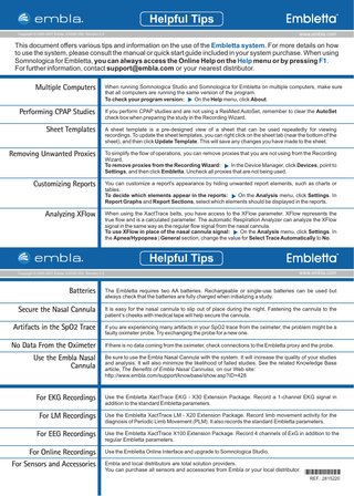 Helpful Tips www.embla.com  Copyright © 2005-2007 Embla D-0502-002, Revision 2.0  This document offers various tips and information on the use of the Embletta system. For more details on how to use the system, please consult the manual or quick start guide included in your system purchase. When using Somnologica for Embletta, you can always access the Online Help on the Help menu or by pressing F1. For further information, contact support@embla.com or your nearest distributor.  Multiple Computers  When running Somnologica Studio and Somnologica for Embletta on multiple computers, make sure that all computers are running the same version of the program. On the Help menu, click About. To check your program version:  Performing CPAP Studies  If you perform CPAP studies and are not using a ResMed AutoSet, remember to clear the AutoSet check box when preparing the study in the Recording Wizard.  Sheet Templates  A sheet template is a pre-designed view of a sheet that can be used repeatedly for viewing recordings. To update the sheet templates, you can right click on the sheet tab (near the bottom of the sheet), and then click Update Template. This will save any changes you have made to the sheet.  Removing Unwanted Proxies  To simplify the flow of operations, you can remove proxies that you are not using from the Recording Wizard. To remove proxies from the Recording Wizard: In the Device Manager, click Devices, point to Settings , and then click Embletta. Uncheck all proxies that are not being used.  Customizing Reports  You can customize a report's appearance by hiding unwanted report elements, such as charts or tables. To decide which elements appear in the reports: On the Analysis menu, click Settings . In Report Graphs and Report Sections, select which elements should be displayed in the reports.  Analyzing XFlow  When using the XactTrace belts, you have access to the XFlow parameter. XFlow represents the true flow and is a calculated parameter. The automatic Respiration Analyzer can analyze the XFlow signal in the same way as the regular flow signal from the nasal cannula. On the Analysis menu, click Settings . In To use XFlow in place of the nasal cannula signal: the Apnea/Hypopnea | General section, change the value for Select Trace Automatically to No.  Helpful Tips www.embla.com  Copyright © 2005-2007 Embla D-0502-002, Revision 2.0  Batteries  The Embletta requires two AA batteries. Rechargeable or single-use batteries can be used but always check that the batteries are fully charged when initializing a study.  Secure the Nasal Cannula  It is easy for the nasal cannula to slip out of place during the night. Fastening the cannula to the patient’s cheeks with medical tape will help secure the cannula.  Artifacts in the SpO2 Trace  If you are experiencing many artifacts in your SpO2 trace from the oximeter, the problem might be a faulty oximeter probe. Try exchanging the probe for a new one.  No Data From the Oximeter  If there is no data coming from the oximeter, check connections to the Embletta proxy and the probe.  Use the Embla Nasal Cannula  Be sure to use the Embla Nasal Cannula with the system. It will increase the quality of your studies and analysis. It will also minimize the likelihood of failed studies. See the related Knowledge Base article, The Benefits of Embla Nasal Cannulas, on our Web site: http://www.embla.com/support/knowbase/show.asp?ID=428  For EKG Recordings  Use the Embletta XactTrace EKG - X30 Extension Package. Record a 1-channel EKG signal in addition to the standard Embletta parameters.  For LM Recordings  Use the Embletta XactTrace LM - X20 Extension Package. Record limb movement activity for the diagnosis of Periodic Limb Movement (PLM). It also records the standard Embletta parameters.  For EEG Recordings  Use the Embletta XactTrace X100 Extension Package. Record 4 channels of ExG in addition to the regular Embletta parameters.  For Online Recordings For Sensors and Accessories  Use the Embletta Online Interface and upgrade to Somnologica Studio. Embla and local distributors are total solution providers. You can purchase all sensors and accessories from Embla or your local distributor.  *2815220* REF.: 2815220  