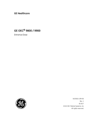 GE OEC 9800 / 9900 Entrance Dose  Table of Contents Revision history By Country Entrance Dose English (EN) Entrance Dose Brazilian Portuguêse (PT-BR) Dosagem de absorção Български (BG) Входяща доза 简体中文 - Simplified (ZH-CN) 入射剂量 繁體中文- Traditional (ZH-TW) 入門劑量 Hrvatski jezik (HR) Ulazna doza Čeština (CS) Vstupní dávka Danisk (DA) Indgangsdosis Nederlands (NL) Intreedosis Eestikeelne (ET) sisenddoos Suomi (FI) Tuloannos Français (FR) Dose d’entrée Deutsch (DE) Eintrittsdosis Ελληνικά (EL) Δόση εισόδου Magyar (HU) Bemeneti dózis Bahasa Indonesia (ID) Dosis Masuk Italiano (IT) Dose di ingresso 日本語 (JA) 入射表面線量 ҚАЗАҚША (KK) Енгізілетін доза 한국어 (KO) 입사선량 Latviski (LV) Ieejas deva Lietuvių (LT) Įėjos dozė Norsk (NO) Inngangsdose Polski (PL) Dawka otrzymywana Portuguese (PT) Dose de entrada Русский (RU) Входная доза Română (RO) Doza de intrare Slovenčina (SK) Dávka na vstupe Slovensko (SL) Vstopni odmerek Srpski (SR) Ulazna doza Español (ES) Dosis de entrada Svenska (SV) Ingångsdos Türkçe (TR) Giriş Dozu Українська (UK) Вхідна доза Tiếng Việt (VI) Liều Vào  ii vi 1 1 2 3 3 3 4 4 4 5 5 6 6 7 8 8 9 9 10 10 10 11 11 11 12 12 13 13 14 14 14 15 15 16 16 16 v  