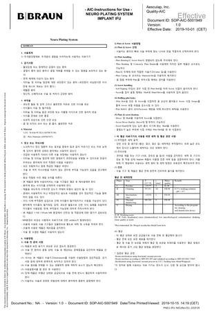 Aesculap, Inc. Quality-AIC  - AIC-Instructions for Use NEURO PLATING SYSTEM IMPLANT IFU  Effective  Document ID: SOP-AIC-5001949 Version: 1.0 Effective Date: 2019-10-01 (CET)  Neuro Plating System KOREAN 1. 사용목적 1) 두개골성형재료: 두개골의 결함을 수리하는데 사용하는 의료기기  2) Plate & Screw 사용방법 (1) Plate & Screw 선정 - 시술자는 환자의 뼈와 시술 부위에 맞는 나사와 판을 적절하게 선택하여야 한다. (2) Plate handling - Plate Bending시 Screw Hole이 변형되지 않도록 주의해야 한다.  2. 금기사항  - Plate Bending 및 Contour는 Plate Bender를 사용해야 하지만 일부 제품은 손으로도  - 활성감염 또는 잠재적인 감염이 있는 환자  가능하다.  - 골질이 좋지 않은 환자나 골질 약화를 초래할 수 있는 질병을 보유하고 있는 환  - Plate의 두께에 따라 적합한 시술기구(Cutter 등)를 사용한다.  자 - 면역 체계에 이상이 있는 환자  - Plate Cutting 후 모서리는 Diamond file을 이용하여 제거한다. - 골 접합 부위에 Plate를 위치시킬 때에는 겸자를 이용한다.  - 티타늄 및 티타늄 합금에 대한 과민증이 있는 환자 (과민증이 의심된다면 이식 전에 테스트 해보는 것이 좋다.) This document contains information that is the confidential and proprietary property of B. Braun. Any dissemination, distribution or copying of this document is strictly prohibited without the prior written consent of B. Braun. Anyone receiving this document in error should immediately notify B. Braun’s Legal Department and return this document to Aesculap, Inc.. Viewed by:tubnvlus  - 패혈증 환자 - 정신적, 신체적으로 수술 후 처치가 곤란한 환자 3. 부작용  (3) Screw handling - Self-Tapping 타입의 경우 식립 전 Pilot Drill을 하여 Screw 식립이 용이하게 한다. - Screw를 집어 올릴 때에는 Shaft와 Hand Driver를 사용하여 집어 올린다. (4) Drilling pilot holes. - Pilot Hole을 만든 후 Screw를 식립하면 골 손상이 줄어들고 Screw 식립 Torque를  - 과도한 활동 및 압력 그리고 불완전한 치유로 인한 이식물 파손  줄여 Screw 파절 위험을 감소시킬 수 있다.  - 이식물의 이동 및 헐거워짐  - Pilot Drill시 골의 괴사(Necrosis) 예방을 위해 최소한의 RPM을 사용한다.  - 티타늄 및 티타늄 합금 과민증 또는 이물질 이식으로 인한 알러지 반응 - 이식물 존재로 인한 통증 - 외과적 외상으로 인한 신경 손상 - 골 및 조직의 괴사 또는 골 흡수, 불완전한 치유 4. Material 나사 :Ti-6Al-4V ELI (ASTM F136) 판 : Pure Titanium (ASTM F67)  (5) Plate & screw fixation. - Driver 및 Shaft를 이용하여 Screw를 식립한다. - Screw Driver Shaft는 Driver에 탈·부착이 가능하다. - Screw Head상에 있는 십자 홈의 크기에 맞는 Shaft를 사용한다. - 골밀도가 높은 부위에 식립 시에는 Pilot Drill을 한 후 식립한다. 6. 비 멸균 의료기기의 사용을 위한 세척 및 멸균 권장 사항. (1) 부적합한 세척 용액  5. 경고 또는 주의사항 - 노쇠하거나 정신 질환자 또는 알코올 중독자 등과 같이 치유기간 또는 치유 능력 에 있어서 열악한 상태의 환자에는 사용하지 않는다. - 언급된 사용목적 이외의 다른 수술 과정에는 사용하지 않는다. - 티타늄 및 티타늄 합금에 대한 알레르기 과민반응을 유발할 수 있으므로 반응이 우려되는 환자에게 미리 적절한 시험을 사용한다.  - 강한 산성 및 염기성 (황산, 질산, 염산 등) 세척액은 부적절하다. 또한 높은 온도 에서 장시간 노출하여 세척하는 것은 피해야 한다. (2) 주의사항 - 연마용 제품 또는 기구 (사포, 금속성 솔 등)의 사용을 금지한다. 세척 후 기구의 성능 및 작동 상태, Implant 제품의 이물질 잔존 여부 등을 검증하여야 한다. 이를 위해 각 병원에서 사용되는 세척 설비 및 세척 방법은 유효성이 확인되어야 한다.  - 모든 위험하거나 잘못 취급된 제품은 버린다.  (3) 건조  - 수술 후 처치 지시사항을 따르지 않는 경우에 부작용 가능성이 있음을 경고해야  - 수술 기구 및 제품은 멸균 전에 완전히 건조하여 물기를 제거한다.  한다. - 항상 적절한 사전 예방 조치를 따른다. - 본 제품과 함께 사용되어지는 시술 기구들은 멸균 후 재사용해야 한다. - 환자에 맞는 사이즈를 선택하여 사용해야 한다. - 제품을 과도하게 구부리면 강도가 약해져 파절의 원인이 될 수 있다 - 본래의 사용목적이 아닌 비정상적인 용도로 사용했을 경우 정상적인 기능을 발휘 하지 않을 수도 있다.  멸균 전 세척방법 Phase Step I II  Prerinse Cleaning  III  Intermediate rinse Thermal disinfecting Drying  - 이식 시에 부적절한 삽입으로 인해 이식물이 헐거워지거나 이동할 가능성이 있다.  IV  환자에게 이식물의 헐거워짐, 압력, 과도한 활동으로 인한 이식 실패를 포함하여  V  T [°C/°F] <25/77 55/131  t [min] 3 10  Water quality D–W FD-W  >10/50  1  FD-W  0.5 % working solution – pH = 11* -  90/194  5  FD-W  -  -  -  -  According to the program for cleaning and disinfection device  이식물의 사용방법, 한계, 부작용의 가능성에 대하여 주지시켜야 한다. - 본 제품은 1.5와 3.0Tesla MR 환경에서 안전성 및 적합성에 대한 평가가 검토되었 다. - MR환경의 비임상 시험에서 의료기기로 인한 artifacts가 발생되었다. - 수술에 사용된 시술 기구들은 임플란트와 별도로 세척 및 소독을 하여야 한다. - 수술에 사용된 제품은 재사용을 금지한다. - 수술 중 오염된 제품은 사용하지 않는다.  Remark  D–W: Drinking water FD–W: Fully desalinated water (demineralized, low microbiological contamination: drinking water quality at least) *Recommended: Dr. Weigert neodischer MediClean forte (4) 멸균 - 비 멸균 상태로 포장 공급됨으로 사용 전에 꼭 멸균해야 합니다.  6. 사용방법  - 멸균 전에 모든 포장 재료를 제거한다.  1) 사용 전 준비 사항  - 멸균 및 수술 전 보관을 위해서 멸균 및 보관용 트레이를 사용한다. 멸균 방법으  (1) 제품과 포장 용기가 파손된 곳은 없는지 점검한다.  로 제시된 증기 고압 멸균 방법을 권장한다.  (2) 수술 전 환자의 골질 상태, 수술 후 예상되는 문제점들을 감안하여 제품을 선 택한다. (3) 의사는 본 제품의 수술기구(Instrument)를 이용한 수술방법과 임상적응증, 금기 사항 등에 대하여 완벽하게 숙지하고 있어야 한다.  * 검증된 멸균 공정 -Steam sterilization using fractional vacuum process -Steam sterilizer according to DIN EN 285 and validated according to DIN EN ISO 17665 -Sterilization using fractional vacuum process at 132℃/holding time 4min(Wrapped)  (4) 수술 결과를 저해할 수 있는 생물학적 생체 역학적 요소가 없는지 확인한다.  *이 장치와 함께 사용되는 의료 기기는 반드시 신고, 인증 및 승인을 받아야 합니  (5) 사용설명서를 잘 읽은 후 사용한다.  다.  (6) 당해 제품은 비멸균 상태로 공급되므로 시술 전에 반드시 멸균하여 사용하여야 한다. (7) 시술자는 시술과 관련된 위험성에 대해서 환자에게 충분히 설명해야 한다.  Document No.: NA - Version: 1.0 - Document ID: SOP-AIC-5001949 Date/Time Printed/Viewed: 2019-10-15 14:19 (CET) PNEU-IFU-N01(Rev.01) 2019.05  