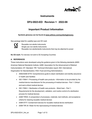 Instruments DFU-0023-EO Revision 1 2022-08 Important Product Information Symbols glossary can be found at www.arthrex.com/symbolsglossary. See package label for usability type and CE mark Reusable non-sterile instruments Single-use non-sterile instruments Reusable non-sterile/sterile instruments that may be attached to power No CE mark: For devices not sold to CE Accepting Countries A. REFERENCES These instructions were developed using the guidance given in the following standards (ANSI: American National Standards Institute; AAMI: Association for the Advancement of Medical Instrumentation; ST: Standard; TIR: Technical Information report; ISO: International Organization for Standardization; FDA: Food and Drug Administration): •  ANSI/AAMI ST79: Comprehensive guide to steam sterilization and sterility assurance in health care facilities  •  ISO 17664-1: Processing of health care products - Information to be provided by the medical device manufacturer for the processing of medical devices - Part 1: Critical and semi-critical medical devices  •  ISO 17665-1: Sterilization of health care products – Moist heat – Part 1: Requirements for the development, validation, and routine control of a sterilization process for medical devices  •  AAMI TIR30: A compendium of processes, materials, test methods, and acceptance criteria for cleaning reusable medical devices  •  AAMI ST77: Containment devices for reusable medical device sterilization  •  AAMI TIR 34: Water for the reprocessing of medical devices  DFU-0023-EOr1_fmt_en  Page 1 of 13  