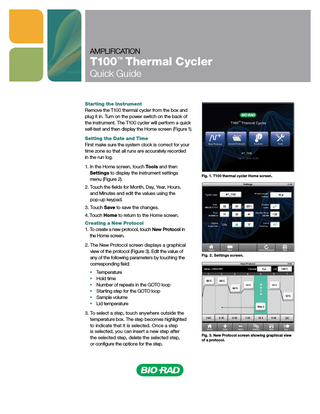 AMPLIFICATION  T100™ Thermal Cycler Quick Guide  Starting the Instrument Remove the T100 thermal cycler from the box and plug it in. Turn on the power switch on the back of the instrument. The T100 cycler will perform a quick self-test and then display the Home screen (Figure 1). Setting the Date and Time First make sure the system clock is correct for your time zone so that all runs are accurately recorded in the run log. 1. In the Home screen, touch Tools and then Settings to display the instrument settings menu (Figure 2).  Fig. 1. T100 thermal cycler Home screen.  2. T  ouch the fields for Month, Day, Year, Hours, and Minutes and edit the values using the pop-up keypad. 3. Touch Save to save the changes. 4. Touch Home to return to the Home screen. Creating a New Protocol 1. To create a new protocol, touch New Protocol in the Home screen. 2. T  he New Protocol screen displays a graphical view of the protocol (Figure 3). Edit the value of any of the following parameters by touching the corresponding field: ■■ ■■ ■■ ■■ ■■ ■■  Fig. 2. Settings screen.  Temperature Hold time Number of repeats in the GOTO loop Starting step for the GOTO loop Sample volume Lid temperature  3. To select a step, touch anywhere outside the temperature box. The step becomes highlighted to indicate that it is selected. Once a step is selected, you can insert a new step after the selected step, delete the selected step, or configure the options for the step.  Fig. 3. New Protocol screen showing graphical view of a protocol.  