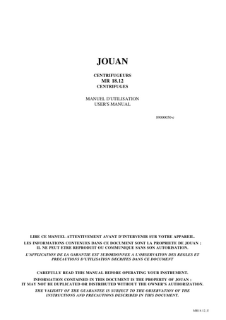 JOUAN CENTRIFUGEURS  MR 18.12 CENTRIFUGES  MANUEL D'UTILISATION USER'S MANUAL 89000050-e  LIRE CE MANUEL ATTENTIVEMENT AVANT D’INTERVENIR SUR VOTRE APPAREIL. LES INFORMATIONS CONTENUES DANS CE DOCUMENT SONT LA PROPRIETE DE JOUAN ; IL NE PEUT ETRE REPRODUIT OU COMMUNIQUE SANS SON AUTORISATION. L’APPLICATION DE LA GARANTIE EST SUBORDONNEE A L’OBSERVATION DES REGLES ET PRECAUTIONS D’UTILISATION DECRITES DANS CE DOCUMENT  CAREFULLY READ THIS MANUAL BEFORE OPERATING YOUR INSTRUMENT. INFORMATION CONTAINED IN THIS DOCUMENT IS THE PROPERTY OF JOUAN ; IT MAY NOT BE DUPLICATED OR DISTRIBUTED WITHOUT THE OWNER’S AUTHORIZATION. THE VALIDITY OF THE GUARANTEE IS SUBJECT TO THE OBSERVATION OF THE INSTRUCTIONS AND PRECAUTIONS DESCRIBED IN THIS DOCUMENT.  MR18.12_U  