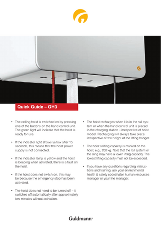 Quick Guide – GH3 • The ceiling hoist is switched on by pressing one of the buttons on the hand control unit. The green light will indicate that the hoist is ready for use. • If the indicator light shows yellow after 15 seconds, this means that the hoist power supply is not connected. • If the indicator lamp is yellow and the hoist is beeping when activated, there is a fault on the hoist. • If the hoist does not switch on, this may be because the emergency stop has been activated. • The hoist does not need to be turned off – it switches off automatically after approximately two minutes without activation.  • The hoist recharges when it is in the rail system or when the hand control unit is placed in the charging station – irrespective of hoist model. Recharging will always take place irrespective of the height of the lifting hanger. • The hoist’s lifting capacity is marked on the hoist, e.g., 200 kg. Note that the rail system or the sling may have a lower lifting capacity. The lowest lifting capacity must not be exceeded. • If you have any questions regarding instructions and training, ask your environmental health & safety coordinator, human resources manager or your line manager.  