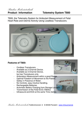 Rimkus Medizintechnik Product Information  Telemetry System T800  T800, the Telemetry System for Ambulant Measurement of Fetal Heart Rate and Uterine Activity Using Leadless Transducers.  Features of T800: -  Cordless Transducers. Available as 2-Channel Device. Available as 3-Channel Device, but two Transducers only. Ambulatory Measurement within a good Range. Optimal Freedom of Movement to the Patient. Safety in Presence of Water. No Controls, easy intuitive Handling. Rechargeable Batteries. Automatic Battery Charging from Storage Location. Transmission of the Fetal ECG (T803U) Ultrasound and ECG at the same Time (twins).  Rimkus Medizintechnik, Feldkirchenerstr. 6 D-85599 Parsdorf, www.rimkusmed.de  