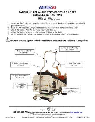 PATIENT HELPER ON THE STRYKER SECURE IITM BED ASSEMBLY INSTRUCTIONS 3423 1. 2. 3. 4. 5.  one each  Attach Mizuho OSI Patient Helper Mounting Sleeve to the Stryker Patient Helper Bracket using the provided hardware. Insert the Patient Helper Upright into the Sleeve and secure with the Quick Release Knob. Attach the Trapeze Arm Assembly and Heavy Duty Trapeze. Adjust the Trapeze height as needed with the “S” hook on the chain. Swivel and lock the Trapeze Arm Assembly in any position using the Swivel Lock Handle.  Failure to securely tighten all knobs may lead to product failure and injury to the patient.  3. Trapeze Arm Assembly P/N 3423-05  5. Swivel Lock Handle P/N NH0817  2. Patient Helper Upright P/N 3423-6  4. Heavy Duty Trapeze P/N 3095  2. Quick Release Knob P/N 3423-19  1. Patient Helper Mounting Sleeve P/N 3423-1  1. Stryker Patient Helper Bracket Supplied from Stryker  ____________________________________________________________________ LATEX  !  MIZUHO OSI ● 30031 Ahern Ave. ● Union City, CA 94587 (800) 777-4674 ● FAX (510) 429-8500 www.mizuhosi.com EC REP  NW0519 Rev. B  Emergo Europe ● Molenstraat 15 ● 2513 BH The Hague, The Netherlands  PATIENT HELPER ON THE STRYKER SECURE IITM BED ASSEMBLY INSTRUCITONS  ECN 10130 5/21/2010  