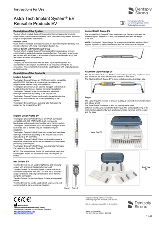 Instructions for Use Astra Tech Implant System® EV Reusable Products EV For Instructions for Use and symbols glossary refer to ifu.dentsplysirona.com Description of the System Implant Depth Gauge EV The Astra Tech Implant System EV assortment comprises dental implants, cover screws, transmucosal abutments, other prosthetic components, as well as surgical and prosthetic instruments. The Implant Depth Gauge EV has laser markings. One end indicates the different implant lengths 6–17 mm, the other end indicates the length 0–15 mm. Intended Users Users must be licensed dentists/physicians, be trained in implant dentistry and should be familiar with Astra Tech Implant System EV. NOTE: The Implant Depth Gauge EV is only compatible with the Astra Tech Implant System EV implant assortment and the PrimeTaper EV implant. Clinical Benefit and Patient Target Group The Astra Tech Implant System EV is designed for replacing one or more missing teeth in patients to restore chewing function. The patient target group are persons with adult jaws to whom none of the contraindications apply that are related to dental implantations. Compatibility The products are compatible with the Astra Tech Implant System EV assortment and the implant assortment of DS Implants carrying the EV connection. The components may only be used together with original products and instruments. Abutment Depth Gauge EV Description of the Products The Abutment Depth Gauge EV has laser markings indicating heights 0–8 mm and a waist on the tip for identification of the 4–5 mm mark. The Abutment Depth Gauge EV is color-coded according to implant size. Implant Driver EV The Implant Drivers EV have an RA/CA-connection compatible with ISO 1797 that fits to all contra-angle handpieces and surgical driver handles using this connection. The Implant Driver EV has an external hexagon on the shaft to be able to transfer torques needed for implant installation. The Implant Drivers EV are color-coded and have laser markings on the shaft according to the implant size. The Implant Drivers EV have depth markings and dimples that serve as an orientation for the correct positioning of the implant. The Implant Drivers EV have indexing tabs that retain the implant on the Implant Driver EV. Trays The Large Tray EV consists of a lid, an overlay, a base with instrument holders and a base shield. The Small Tray EV consists of a lid, an overlay and a base. Different overlays are available for both Trays. The correct positioning of the instruments is specified by text, graphics and color markings on the overlay and the base. Implant Driver Profile EV The Implant Drivers Profile EV have an RA/CA-connection compatible with ISO 1797 that fits to all contra-angle handpieces and surgical driver handles using this connection. The Implant Driver Profile EV has an external hexagon on the shaft to be able to transfer torques needed for implant installation. The Implant Drivers Profile EV are color-coded and have laser markings on the shaft according to the implant size and are marked with a “P” for Profile. The Implant Drivers Profile EV have depth markings and a dimple/flat surface that serves as an orientation for the correct positioning of the implant. The Implant Drivers Profile EV have indexing tabs that retain the implant on the Implant Driver EV. Large Tray EV NOTE: The Implant Driver Profile EV must only be used with OsseoSpeed Profile EV implants or Astra Tech Implant EV Profile. Hex Drivers EV The Hex Drivers EV are used for tightening and releasing screws with an internal hexagonal screw head. The Hex Drivers EV Machine (Figure 1) have an RA/CAconnection compatible with ISO 1797 that fits to all contraangle handpieces and surgical/restorative driver handles using this connection. The Hex Drivers EV Manual (Figure 2) have an integrated handle. The Hex Drivers EV can be used with all screws, pins and components that carry an internal hexagon. Small Tray EV Figure 1 Figure 2 Subject to change without prior notice. Other languages are available upon request. Manufacturer: Dentsply Implants Manufacturing GmbH Rodenbacher Chaussee 4, 63457 Hanau, Germany www.dentsplyimplants.com www.dentsplysirona.com Not all products are available in all countries. Status of information: IFU 5977-EN Rev. 004 D 2022-09 1 (4)