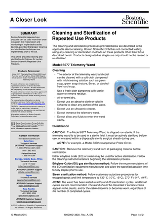 A Closer Look SUMMARY Boston Scientific repeated use products can be used more than once to support the implantation and monitoring of implantable cardiac devices, provided that proper cleaning and sterilization techniques are implemented prior to re-use. This article provides cleaning and sterilization techniques for certain Boston Scientific Repeated Use Products. Products Referenced Model 6577 Telemetry Wand, Model 6888 Lead Tunneler and Pulling Tips, Model 6860 Magnet, S-ICD System: Model 4520 Magnet, Model 3203 Telemetry Wand Products referenced are unregistered or registered trademarks of Boston Scientific Corporation or its affiliates. All other trademarks are the property of their respective owners. Products referenced herein may not be approved in all geographies. Information is for the use in countries with applicable Health Authority product registrations. For comprehensive information on device operation, reference the full instructions for use found at: www.bostonscientific-elabeling.com. CAUTION: Law restricts this device to sale by or on the order of a physician. Indications, contraindications, precautions and warnings can be found with product labeling. All graphics produced by Boston Scientific Corporation, unless otherwise noted. CRT-D: Cardiac Resynchronization Therapy Defibrillator CRT-P: Cardiac Resynchronization Therapy Pacemaker ICD: Implantable Cardioverter Defibrillator S-ICD: Subcutaneous Implantable Defibrillator Contact Information www.bostonscientific.com Americas Technical Services LATITUDETM Customer Support 1.800.CARDIAC (227.3422) +1.651.582.4000 Patient Services 1.866.484.3268 Europe, Middle East, Africa Technical Services +32 2 416 7222 intltechservice@bsci.com LATITUDE Customer Support latitude.europe@bsci.com Japan Technical Services japantechservice@bsci.com LATITUDE Customer Support japan.latitude@bsci.com Asia Pacific Technical Services +61 2 8063 8299 aptechservice@bsci.com Cleaning and Sterilization of Repeated Use Products The cleaning and sterilization processes provided below are described in the applicable device labeling. Boston Scientific CRM has not conducted testing using any cleaning or sterilization methods on these products other than those described herein. Products designated as single-use only should not be reused or re-sterilized. Model 6577 Telemetry Wand Cleaning − The exterior of the telemetry wand and cord can be cleaned with a soft cloth dampened with mild cleaning solution such as green soap, green soap tincture, Borax, or alcoholfree hand soap. − Use a fresh cloth dampened with sterile water to remove residue. − Air or towel dry. − Do not use an abrasive cloth or volatile solvents to clean any portion of the wand. − Do not use an ultrasonic cleaner. − Do not immerse the telemetry wand. − Do not allow any fluids to enter the wand cavity. Sterilization CAUTION: The Model 6577 Telemetry Wand is shipped non-sterile. If the telemetry wand is to be used in a sterile field, it must be actively sterilized before use, or encased within a disposable sterile surgical sheath during use. NOTE: For example, a Model 3320 Intraoperative Probe Cover. CAUTION: Remove the telemetry wand from all packaging material before sterilization. Either ethylene oxide (EO) or steam may be used for active sterilization. Follow the cleaning instructions before beginning the sterilization process. Ethylene Oxide (EO) gas sterilization method: Follow the recommendations of the EO sterilization equipment manufacturer and allow the specified aeration time to fully elapse prior to use. Steam sterilization method: Follow customary autoclave procedures for wrapped goods and limit temperature to 132° C (-0°C, +5°C), 270° F (-0°F, +9°F). NOTE: The wand has been tested to withstand 25 sterilization cycles. Additional cycles are not recommended. The wand should be discarded if surface cracks appear in the plastic, and/or the cable discolors or becomes worn, regardless of the number of completed cycles. LATITUDE Customer Support latitude.asiapacific@bsci.com © 2015 by Boston Scientific Corporation or its affiliates. All Rights Reserved. 13 March 2015 100000013830, Rev. A, EN Page 1 of 2