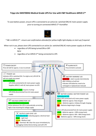 Tripp-Lite SMX700HG Medical Grade UPS For Use with F&P Healthcare AIRVO 2™  To save battery power, ensure UPS is connected to an active (ie: switched ON) AC mains power supply prior to turning on connected AIRVO 2™ Humidifier  * NB: re AIRVO 2™ - ensure user confirmation attended for yellow traffic light display on start-up if required When not in use, please store UPS connected to an active (ie: switched ON) AC mains power supply at all times  regardless of UPS being turned ON or OFF &/or  regardless of an AIRVO 2™ being connected to UPS  POWER ON/OFF Press & hold for approx. 2 secs to activate  ‘POWER’ LED Indicates UPS is switched ON. If no light at all, UPS OFF & will not supply any power Lights Solid Green UPS ON & connected to AC mains power supply Supplies AIRVO 2 with AC mains power via UPS Flashes On/Off Green + alarm (requires muting) UPS ON & disconnected from AC mains power supply Supplies AIRVO 2 with internal battery power ‘VOLTAGE CORRECTION’ LED Lights Solid Green Continuously Active whenever the UPS is automatically correcting high or low incoming AC voltage supply  ‘OUTPUT LOAD LEVEL’ LED Multicoloured LED indicating approx. electrical load b Green – Light load Yellow – Medium load Red – Overload. NB: Clear the cause immediately by unplugging medical device being used with UPS  ALARM MUTE Press & hold to activate  ‘BATTERY WARNING’ LED Lights Red + alarm sounds intermittently after initiation of self-test Indicates UPS batteries need to be recharged or replaced (see manual)  ‘BATTERY CHARGE / BATTERY POWER’ LED Multicoloured LED When UPS connected to AC mains power supply: Green – Batteries approx. fully charged Yellow – Batteries approx. midway through charging Red – Batteries beginning to charge When UPS disconnected from AC mains power supply: Green – Batteries approx. > 80% energy levels Yellow – Batteries approx. 40% - 80% energy levels Red – Batteries approx. < 40% energy levels  