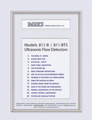 Models 811-B / 811-BTS Ultrasonic Flow Detectors 3.  THE MODEL 811 SERIES  5.  PLEASE READ THIS!  6.  ELECTRICAL SAFETY  7.  FRONT PANEL DESCRIPTION  8.  THE COUPLING GEL  9.  BASIC OPERATING INSTRUCTIONS  13. USE OF THE FLAT BLOOD-PRESSURE PROBES 15. TECHNIQUE OF EVALUATING CALF VENOUS DISEASE 16. USING THE DOPPLER ON DIGITS 17. STRANGE NOISES FROM THE DOPPLER 18. CARE OF THE PROBE AND STERILIZATION 19. GENERAL MAINTENANCE OF THE DOPPLER 22. CHRONIC ARTERIAL INSUFFICIENCY 24. PHYSIOLOGIC VASCULAR TESTING  Mailing Address - PO Box 5669, Aloha, OR 97006  Shipping Address - 19460 SW Shaw, Aloha, OR 97007 Telephone - 503-649-7007  1-800-547-6427  Fax - 503-591-9753  e-mail - info@parksmed.com Visit our Web Site at - www.parksmed.com  