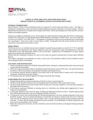 Spinal Elements, Inc. · 3115 Melrose Dr., Suite 200 Carlsbad, CA 92010 · U.S.A. · 760.607.0121  CERVICAL SPINE IMPLANTS AND INSTRUMENTATION MOSAIC CERVICAL INTERBODY SYSTEM AND INSTRUMENTATION GENERAL INFORMATION Spinal Elements’ Mosaic Cervical Interbody System is composed of a device body and fixation screws. The body is a generally box-shaped device with various holes located throughout its geometry and teeth on its external surfaces. The boxshaped body has projections (or flanges) that encompass screw holes. Screws pass through screw holes and affix to bone to help prevent implant migration. Devices are available in a multitude of sizes. Device bodies are made from either titanium alloy (Ti-6Al-4V) conforming to ASTM F 136 or ISO 5832-3 or polyetheretherketone PEEK-Optima®) conforming to ASTM F 2026. Screws are made from Ti-6Al-4V per ASTM F 136 or ISO 5832-3. All implants are intended for single use only and should not be reused under any circumstances. Reuse may result in serious injury or death. Components from this system should not be used in conjunction with components from other systems. INDICATIONS The Mosaic device is an interbody fusion device intended for spinal fusion procedures at one level (C3-C7) in skeletally mature patients with degenerative disc disease (defined as neck pain of discogenic origin with degeneration of the disc confirmed by history and radiographic studies) of the cervical spine. Implants are to be implanted via an open, anterior approach and packed with autogenous bone. Patients must have undergone a regimen of at least six (6) weeks non-operative treatment prior to being treated with these devices. The implant is designed to accommodate two, three, or four screws. The maximum number of screws should be used to ensure adequate fixation of the implant. CLEANING AND MAINTENANCE 1. Inserters and Spring-Loaded Awls should be disassembled before cleaning by compressing the button and removing the external shaft from the handle. 2. Follow the cleaning instructions listed in the Manual Surgical Instruments section of this insert. Pay special attention to the lumens of the external shafts of disassembled instruments and all guide sleeves. 3. An instrument lubricant should be applied to the ratchet teeth on the internal shaft of inserters and to the ratcheting mechanism of the Mosaic Gun after cleaning. 4. An instrument lubricant should be applied to all hinged instruments after cleaning. INTRAOPERATIVE MANAGEMENT 1. Flanged trials should be used prior to placement of the device body to ensure proper fit. 2. The device body should be attached to the corresponding inserter such that it is fully seated on the inserter. 3. The device body should not be axially rotated with the inserter once it has been implanted. This may lead to damage of the implant and/or the inserter. 4. If the surgeon experiences difficulty in inserting screws (i.e. hard bone, etc), drilling and/or tapping prior to screw insertion is recommended. 5. A drill guide should be used to limit the angle of drilling and subsequent insertion of screws. Insertion angles greater than what the drill guides allow may prevent adequate locking of the screw. 6. To help prevent screws from disassociating from the plate postoperatively, the screw locking mechanism of each screw should be engaged. The screw locking mechanism is activated by the clockwise rotation of the inset screw within the bone screw by the Breakaway Driver until an audible “click” is heard, indicating that the locking mechanism has been activated. To ensure that the locking mechanism has been activated, it is recommended to continue rotating the inset screw until a second audible “click” is heard. 7. Before the closing of the soft tissues, all screws should be secured to the device body by activating the locking mechanism as described.  INS-CERCE  Page 1 of 5  Rev. 20200224  