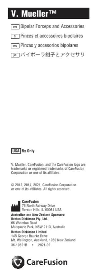 Dimensions checked:_________________ Copy checked:______________ DCN 45341 36-10521B 10FEB2021 David Knuth Vernon Hills, IL Proofed by:______________________________ Date:_______________ V. Mueller™ en Bipolar Forceps and Accessories fr Pinces et accessoires bipolaires es Pinzas y accesorios bipolares ja バイポーラ鉗子とアクセサリ USA Rx Only V. Mueller, CareFusion, and the CareFusion logo are trademarks or registered trademarks of CareFusion Corporation or one of its affiliates. © 2013, 2014, 2021, CareFusion Corporation or one of its affiliates. All rights reserved. CareFusion 75 North Fairway Drive Vernon Hills, IL 60061 USA Australian and New Zealand Sponsors: Becton Dickinson Pty. Ltd. 66 Waterloo Road Macquarie Park, NSW 2113, Australia Becton Dickinson Limited 14B George Bourke Drive Mt. Wellington, Auckland, 1060 New Zealand 36-10521B • 2021-02