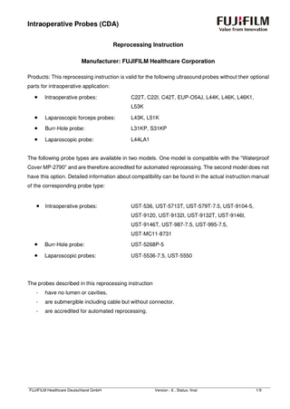 Intraoperative Probes (CDA) Reprocessing Instruction Manufacturer: FUJIFILM Healthcare Corporation Products: This reprocessing instruction is valid for the following ultrasound probes without their optional parts for intraoperative application:  •  Intraoperative probes:  C22T, C22I, C42T, EUP-O54J, L44K, L46K, L46K1, L53K  •  Laparoscopic forceps probes:  L43K, L51K  •  Burr-Hole probe:  L31KP, S31KP  •  Laparoscopic probe:  L44LA1  The following probe types are available in two models. One model is compatible with the “Waterproof Cover MP-2790” and are therefore accredited for automated reprocessing. The second model does not have this option. Detailed information about compatibility can be found in the actual instruction manual of the corresponding probe type:  •  Intraoperative probes:  UST-536, UST-5713T, UST-579T-7.5, UST-9104-5, UST-9120, UST-9132I, UST-9132T, UST-9146I, UST-9146T, UST-987-7.5, UST-995-7.5, UST-MC11-8731  •  Burr-Hole probe:  UST-5268P-5  •  Laparoscopic probes:  UST-5536-7.5, UST-5550  The probes described in this reprocessing instruction -  have no lumen or cavities,  -  are submergible including cable but without connector,  -  are accredited for automated reprocessing.  FUJIFILM Healthcare Deutschland GmbH  Version : 6 , Status: final  1/9  