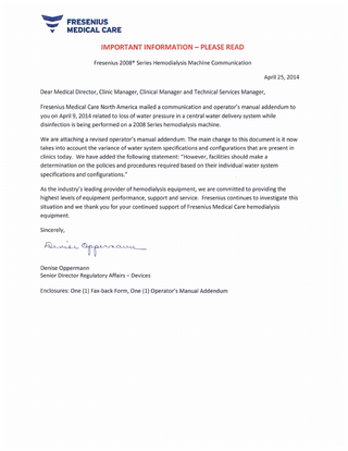 ". ~ d  FRESENIUS MEDICAL CARE IMPORTANT INFORMATION - PLEASE READ Fresenius 2008 ® Series Hemodialysis Machine Communication April 25, 2014  Dear Medical Director, Clinic Manager, Clinical Manager and Technical Services Manager, Fresenius Medical Care North America mailed a communication and operator's manual addendum to you on April 9, 2014 related to loss of water pressure in a central water delivery system while disinfection is being performed on a 2008 Series hemodialysis machine. We are attaching a revised operator's manual addendum. The main change to this document is it now takes into account the variance of water system specifications and configurations that are present in clinics today. We have added the following statement: "However, facilities should make a determination on the poliCies and procedures required based on their individual water system specifications and configurations./I As the industry's leading provider of hemodialysis equipment, we are committed to providing the highest levels of equipment performance, support and service. Fresenius continues to investigate this situation and we thank you for your continued support of Fresenius Medical Care hemodialysis equipment. Sincerely,  Denise Oppermann Senior Director Regulatory Affairs - Devices Enclosures: One (1) Fax-back Form, One (1) Operator's Manual Addendum  