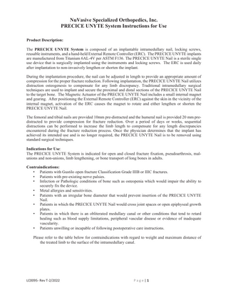 NuVasive Specialized Orthopedics, Inc. PRECICE UNYTE System Instructions for Use Product Description: The PRECICE UNYTE System is composed of an implantable intramedullary nail, locking screws, reusable instruments, and a hand-held External Remote Controller (ERC). The PRECICE UNYTE implants are manufactured from Titanium 6AL-4V per ASTM F136. The PRECICE UNYTE Nail is a sterile single use device that is surgically implanted using the instruments and locking screws. The ERC is used daily after implantation to non-invasively lengthen or shorten the implant. During the implantation procedure, the nail can be adjusted in length to provide an appropriate amount of compression for the proper fracture reduction. Following implantation, the PRECICE UNYTE Nail utilizes distraction osteogenesis to compensate for any limb discrepancy. Traditional intramedullary surgical techniques are used to implant and secure the proximal and distal sections of the PRECICE UNYTE Nail to the target bone. The Magnetic Actuator of the PRECICE UNYTE Nail includes a small internal magnet and gearing. After positioning the External Remote Controller (ERC) against the skin in the vicinity of the internal magnet, activation of the ERC causes the magnet to rotate and either lengthen or shorten the PRECICE UNYTE Nail. The femoral and tibial nails are provided 10mm pre-distracted and the humeral nail is provided 20 mm predistracted to provide compression for fracture reduction. Over a period of days or weeks, sequential distractions can be performed to increase the limb length to compensate for any length discrepancies encountered during the fracture reduction process. Once the physician determines that the implant has achieved its intended use and is no longer required, the PRECICE UNYTE Nail is to be removed using standard surgical techniques. Indications for Use: The PRECICE UNYTE System is indicated for open and closed fracture fixation, pseudoarthrosis, malunions and non-unions, limb lengthening, or bone transport of long bones in adults. Contraindications: • Patients with Gustilo open fracture Classification Grade IIIB or IIIC fractures. • Patients with pre-existing nerve palsies. • Infection or Pathologic conditions of bone such as osteopenia which would impair the ability to securely fix the device. • Metal allergies and sensitivities. • Patients with an irregular bone diameter that would prevent insertion of the PRECICE UNYTE Nail. • Patients in which the PRECICE UNYTE Nail would cross joint spaces or open epiphyseal growth plates. • Patients in which there is an obliterated medullary canal or other conditions that tend to retard healing such as blood supply limitations, peripheral vascular disease or evidence of inadequate vascularity. • Patients unwilling or incapable of following postoperative care instructions. Please refer to the table below for contraindications with regard to weight and maximum distance of the treated limb to the surface of the intramedullary canal.  LC0095- Rev T-2/2022  Page|1  