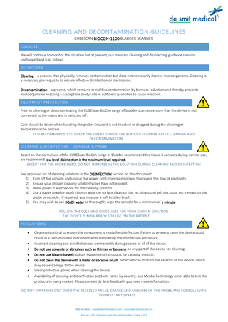 CLEANING AND DECONTAMINATION GUIDELINES CUBESCAN BIOCON-1100 BLADDER SCANNER COVID-19 We will continue to monitor the situation but at present, our standard cleaning and disinfecting guidance remains unchanged and is as follows. DEFINITIONS Cleaning – a process that physically removes contamination but does not necessarily destroy microorganisms. Cleaning is a necessary pre-requisite to ensure effective disinfection or sterilisation. Decontamination – a process, which removes or nullifies contamination by biomass reduction and thereby prevents microorganisms reaching a susceptible (body) site in sufficient quantities to cause infection. EQUIPMENT PREPARATION Prior to cleaning or decontaminating the CUBEScan BioCon range of bladder scanners ensure that the device is not connected to the mains and is switched off. Care should be taken when handling the probe. Ensure it is not knocked or dropped during the cleaning or decontamination process. IT IS RECOMMENDED TO CHECK THE OPERATION OF THE BLADDER SCANNER AFTER CLEANING AND DECONTAMINATION CLEANING & DISINFECTION – CONSOLE & PROBE Based on the normal use of the CUBEScan BioCon range of bladder scanners and the tissue it contacts during normal use, we recommend low level disinfection is the minimum level required. EXCEPT FOR THE PROBE HEAD, DO NOT IMMERSE IN THE SOLUTION DURING CLEANING AND DISINFECTION See approved list of cleaning solutions in the DISINFECTION section on this document. 1) Turn off the console and unplug the power cord from mains power to prevent the flow of electricity. 2) Ensure your chosen cleaning solution/wipes have not expired. 3) Wear gloves if appropriate for the cleaning solution. 4) Use a paper towel or a soft cloth to wipe the surface clean so that no ultrasound gel, dirt, dust, etc. remain on the probe or console. If required, you may use a soft bristled brush. 5) You may wish to use RO/DI water to thoroughly wipe the console for a minimum of 1 minute. FOLLOW THE CLEANING GUIDELINES FOR YOUR CHOSEN SOLUTION THE DEVICE IS NOW READY FOR USE ON THE PATIENT PRECAUTIONS • • • • • • •  Cleaning is critical to ensure the component is ready for disinfection. Failure to properly clean the device could result in a contaminated instrument after completing the disinfection procedure. Incorrect cleaning and disinfection can permanently damage some or all of the device. Do not use solvents or abrasives such as thinner or benzene on any part of the device for cleaning. Do not use bleach-based (sodium hypochlorite) products for cleaning the LCD. Do not clean the device with a metal or abrasive brush. Scratches can form on the exterior of the device, which may cause damage to the device. Wear protective gloves when cleaning the device. Availability of cleaning and disinfection products varies by country, and Mcube Technology is not able to test the products in every market. Please contact de Smit Medical if you need more information.  DO NOT SPRAY DIRECTLY ONTO THE RECESSED AREAS, CRACKS AND CREVICES OF THE PROBE AND CONSOLE WITH DISINFECTANT SPRAYS  0845 345 4226 - sales@desmitmedical.com - www.desmitmedical.com BioCon-1100 - Cleaning and Decontamination - Page 1 of 2  