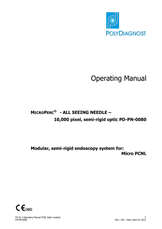 Table of Contents Page 1 Safety... 5 1.1 Intended application ... 5 1.2 Operating manual ... 5 1.3 Compatibility with other devices ... 5 1.4 Important information ... 5 1.5 On receiving the modular PCNL optic ... 5 1.6 Reconditioning and storage... 6 1.7 Sterile packaged products ... 6 1.8 Repair / exchange ... 6 1.9 Compatibility ... 6 2 Specifications ... 7 3 Product description ... 8 4 Technic ... 10 4.1 Camera system ... 10 4.2 Irrigation pump ... 11 4.3 Labeling ... 12 5 Set up of the system ... 13 5.1 Preparation of the MICROPERC® system – All Seeing Needle - ... 13 5.2 Laser stone management through the working shaft of the All Seeing Needle ... 16 5.3 Shock wave Lithotripsy ... 18 5.4 How to proceed with the 8 F or 10.5 F working shaft ... 20 5.5 1 LithoClast® Probe... 21 5.6 1 LithoClast® Master Probe ... 22 6 Preparation for the use of the endoscopy system ... 24 6.1 3-joint arm ... 24 6.2 Exchangeable ocular ... 25 6.3 Connection of ocular and camera ... 26 6.4 Ligth connection ... 27 6.5 The complete installed image transmission system ... 29 7 Operation of the endoscopy system ... 30 7.1 Preparation of the modular endoscope... 30 7.2 Inspection of the modular endoscope ... 30 7.3 Basic equipment ... 30 7.4 Checking the endoscopic image... 30 8 Troubleshooting ... 31 8.1 Occurrence of an error ... 31 8.2 Sending endoscope / instrument in for repair ... 31 PH 01.2 Operating Manual PCNL Optic modular PD-PN-0080 3 Rev.: 003 Date: April 24, 2012