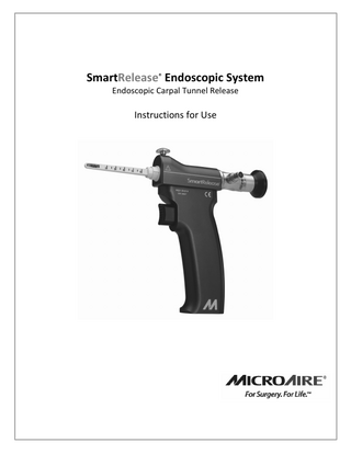 English  TABLE OF CONTENTS SYSTEM DESCRIPTION AND INTENDED USE SMARTRELEASE SURGICAL INSTRUMENTS AND ACCESSORIES SAFETY INFORMATION ENVIRONMENTAL PARAMETERS DEFINITIONS GENERAL WARNING AND CAUTIONS PRECAUTIONS INSTRUMENTATION ASSEMBLY ADJUSTING LIGHT AND FOCUS ENDOSCOPE FOCUS AND ALIGNMENT CAMERA-TO-ENDOSCOPE SET-UP GUIDE AND SUGGESTED SURGICAL SET-UP CLEANING OF INSTRUMENTATION STERILIZATION VIDEO ENDOSCOPE CLEANING ENDOSCOPE REFERENCE CHART ENDOSCOPE OPTICAL SURFACES TROUBLESHOOTING GUIDE WARRANTY, SERVICE AND REPAIR  PAGE 1 PAGE 2 PAGE 2 PAGE 3 PAGE 3 PAGE 3 PAGE 3 PAGE 4 PAGE 6 PAGE 7 PAGE 7 PAGE 8 PAGE 10 PAGE 11 PAGE 11 PAGE 12 PAGE 13 PAGE 14  CARPAL TUNNEL DESCRIPTION AND INTENDED USE The MicroAire® SmartRelease® Endoscopic Carpal Tunnel Release System is comprised of an endoscope and a handpiece that holds a Disposable Blade Assembly. The carpal tunnel device attaches to any standard video camera and light source used in endoscopic/arthroscopy procedures. The surgeon introduces the Blade Assembly into the carpal tunnel through an incision in the wrist flexor crease.* Viewing the deep side of the transverse carpal ligament (flexor retinaculum) through a window at the tip of the instrument, the surgeon elevates the blade to cut the ligament as the instrument is withdrawn. When the carpal tunnel is released endoscopically with the MicroAire Endoscopic Carpal Tunnel Release System, clinical results indicate that postoperative morbidity is improved and time away from normal activities and full employment are reduced by as much as 46 percent.¹ The safety of this device has also been documented in a large clinical series involving over 1,000 cases in a 63 multicenter study.² The results of this study showed minimal complications. For additional information, consult the MicroAire Sales Brochure, Surgical Technique and Anatomical Dissection video. Endoscopic release of the transverse carpal ligament (flexor retinaculum) should not be attempted until the surgeon has been trained at a MicroAire-sponsored workshop or qualified training surgeon or trained on comparable device. Operating room staff should thoroughly review the MicroAire SmartRelease ® Instructions for Use prior to set up of this system. Indications: The MicroAire Carpal Tunnel Release System is for use in patients diagnosed with carpal tunnel syndrome that is not associated with, or secondary to, any other known pathology (i.e., “idiopathic” carpal tunnel syndrome). Preoperative x-rays of the wrist, including a carpal tunnel view, are recommended to aid in the diagnosis of associated pathology (i.e., calcific tendonitis, fracture of the hook of the hamate). This device is indicated for releasing the transverse carpal ligament (flexor retinaculum). Contraindications: The MicroAire Endoscopic Carpal Tunnel Release System is not intended for use in patients with known abnormalities of their wrist (carpal tunnel), including distal radial deformities, rheumatoid and other synovitis. * The MicroAire SmartRelease® System uses a dry procedure. No fluid or gas should be introduced into the tunnel during this procedure. 1 Agee, JM et al. Endoscopic Release of the Carpal Tunnel: A Randomized Prospective Multicenter Study. Journal of Hand Surgery. 1992; 17(6):987-995. 2 Agee, JM et al. Endoscopic Carpal Tunnel Release: A Prospective Study of Complications and Surgical Experience. Journal of Hand Surgery. 1995; 20A (2):165-171  SMARTRELEASE™ INSTRUCTIONS FOR USE  IM-SMARTRELEASE REV E  1|Page  