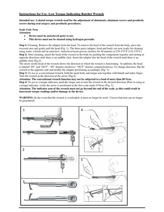 Instructions for Use- Low Torque Indicating Ratchet Wrench Intended use: A dental torque wrench used for the adjustment of abutments, abutment screws and prosthetic screws during oral surgery and prosthetic procedures. Scale Unit: Ncm Attention: • Device must be autoclaved prior to use. • This device must not be cleaned using hydrogen peroxide. Step 1: Cleaning. Remove the adapter from the head. To remove the head of the wrench from the body, press the recessed area and gently pull the head (Fig. 1). The three parts (adapter, head and body) are now ready for cleaning using water, a brush and an autoclave. Autoclave/steam gravity sterilize for 40 minutes at 270-275°F (132-135°C). Step 2: After cleaning, attach the head of the wrench to the body by pushing the components together and turning in opposite directions until there is an audible click. Insert the adapter into the head of the wrench until there is an audible click (Fig.2). The arrow on the head of the wrench shows the direction in which the wrench is functioning. In addition, the head is labeled “IN” and “OUT”. “IN” denotes clockwise; “OUT” denotes counterclockwise. To change direction, flip the wrench to the opposite side and modify the adapter positioning accordingly (Fig. 3). Step 3: To use as a conventional wrench, hold the main body and torque arm together with thumb and index finger. Turn the wrench in the direction of the arrow (Fig.4). Attention: The conventional wrench function may not be subjected to a load of more than 80 Ncm. Step 4: To use as a torque indicator, push the torque arm to turn the wrench in the desired direction. Prior to using as a torque indicator, verify the arrow is positioned at the first scale mark (0 Ncm) (Fig. 5). Attention: The indicator arm of the wrench must not go beyond the end of the scale, as this could result in inaccurate torque readings and/or damage to the device. WARNING: In the event that the wrench is overloaded, it must no longer be used. Correct function can no longer be guaranteed. 1 4 2 5 3